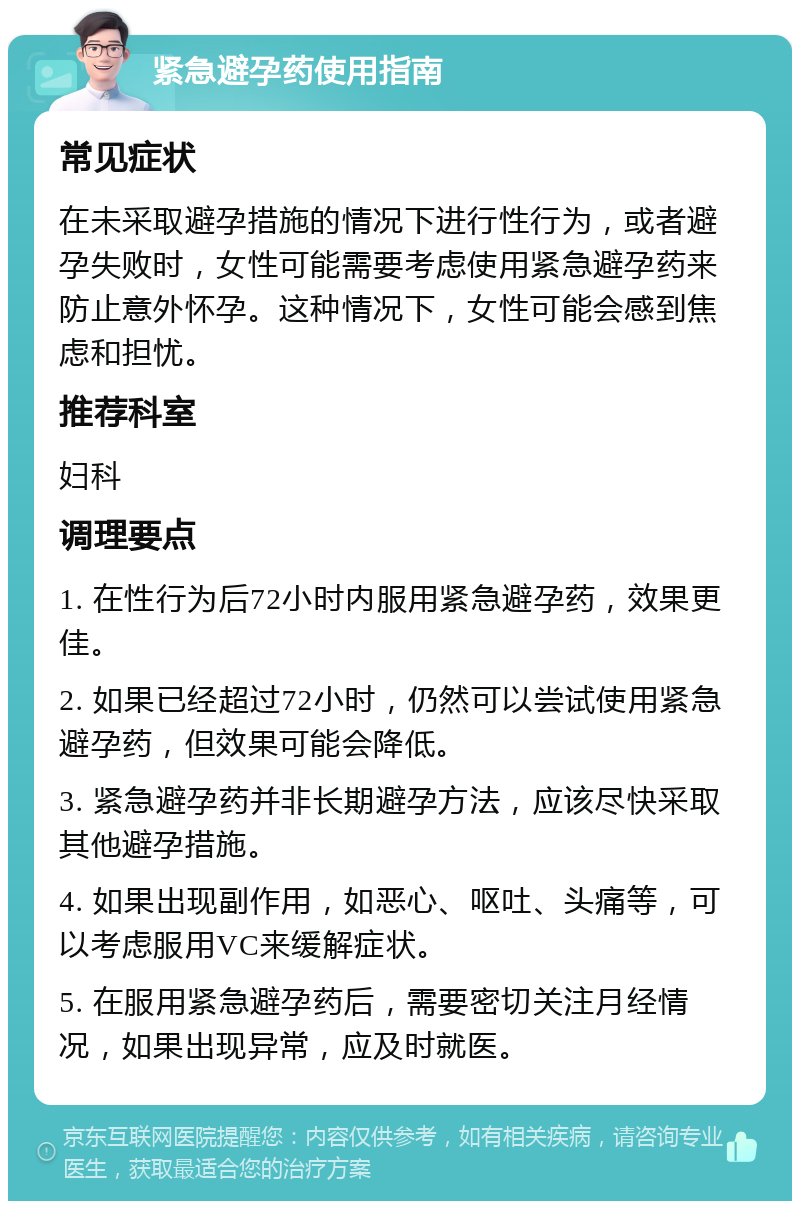 紧急避孕药使用指南 常见症状 在未采取避孕措施的情况下进行性行为，或者避孕失败时，女性可能需要考虑使用紧急避孕药来防止意外怀孕。这种情况下，女性可能会感到焦虑和担忧。 推荐科室 妇科 调理要点 1. 在性行为后72小时内服用紧急避孕药，效果更佳。 2. 如果已经超过72小时，仍然可以尝试使用紧急避孕药，但效果可能会降低。 3. 紧急避孕药并非长期避孕方法，应该尽快采取其他避孕措施。 4. 如果出现副作用，如恶心、呕吐、头痛等，可以考虑服用VC来缓解症状。 5. 在服用紧急避孕药后，需要密切关注月经情况，如果出现异常，应及时就医。