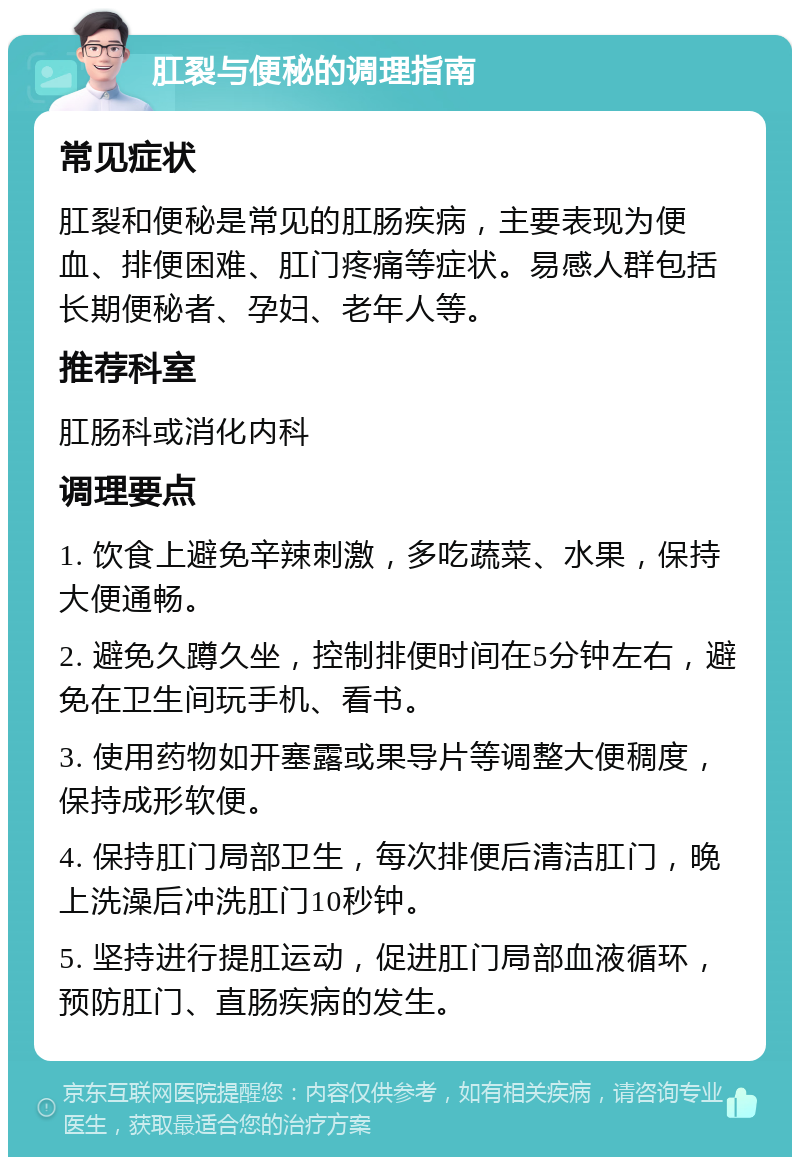 肛裂与便秘的调理指南 常见症状 肛裂和便秘是常见的肛肠疾病，主要表现为便血、排便困难、肛门疼痛等症状。易感人群包括长期便秘者、孕妇、老年人等。 推荐科室 肛肠科或消化内科 调理要点 1. 饮食上避免辛辣刺激，多吃蔬菜、水果，保持大便通畅。 2. 避免久蹲久坐，控制排便时间在5分钟左右，避免在卫生间玩手机、看书。 3. 使用药物如开塞露或果导片等调整大便稠度，保持成形软便。 4. 保持肛门局部卫生，每次排便后清洁肛门，晚上洗澡后冲洗肛门10秒钟。 5. 坚持进行提肛运动，促进肛门局部血液循环，预防肛门、直肠疾病的发生。