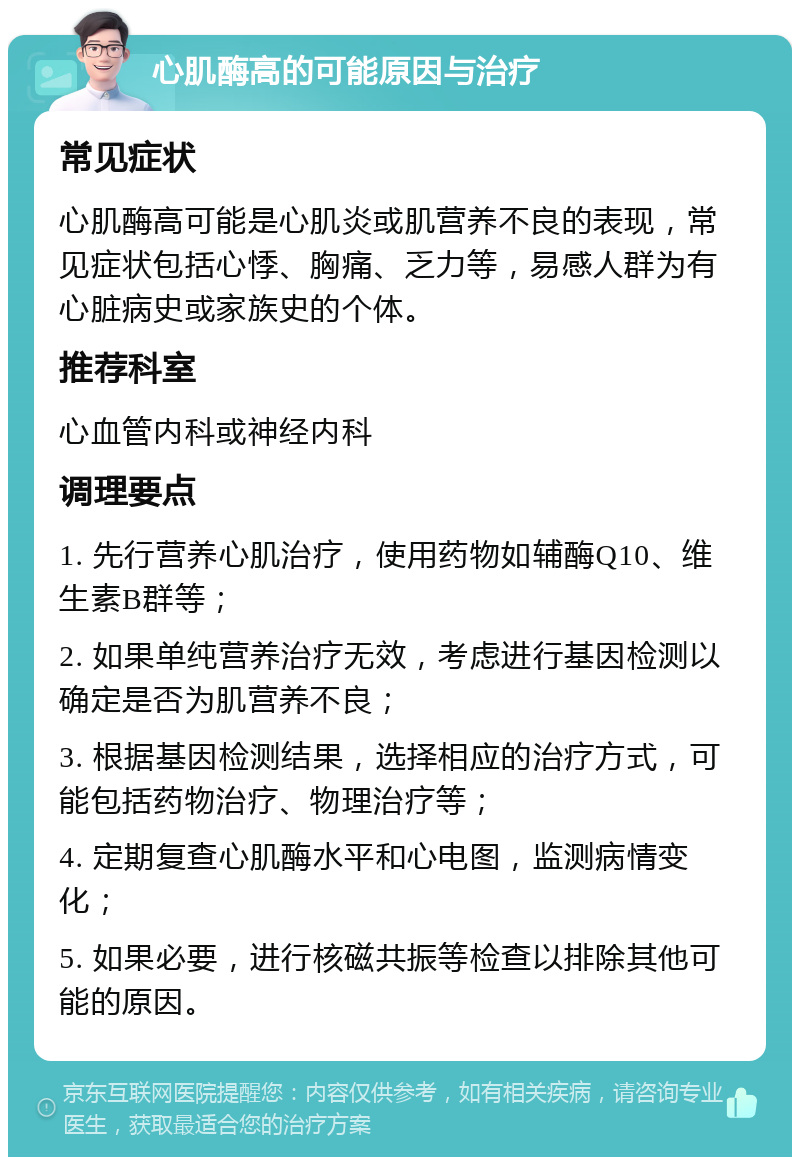 心肌酶高的可能原因与治疗 常见症状 心肌酶高可能是心肌炎或肌营养不良的表现，常见症状包括心悸、胸痛、乏力等，易感人群为有心脏病史或家族史的个体。 推荐科室 心血管内科或神经内科 调理要点 1. 先行营养心肌治疗，使用药物如辅酶Q10、维生素B群等； 2. 如果单纯营养治疗无效，考虑进行基因检测以确定是否为肌营养不良； 3. 根据基因检测结果，选择相应的治疗方式，可能包括药物治疗、物理治疗等； 4. 定期复查心肌酶水平和心电图，监测病情变化； 5. 如果必要，进行核磁共振等检查以排除其他可能的原因。