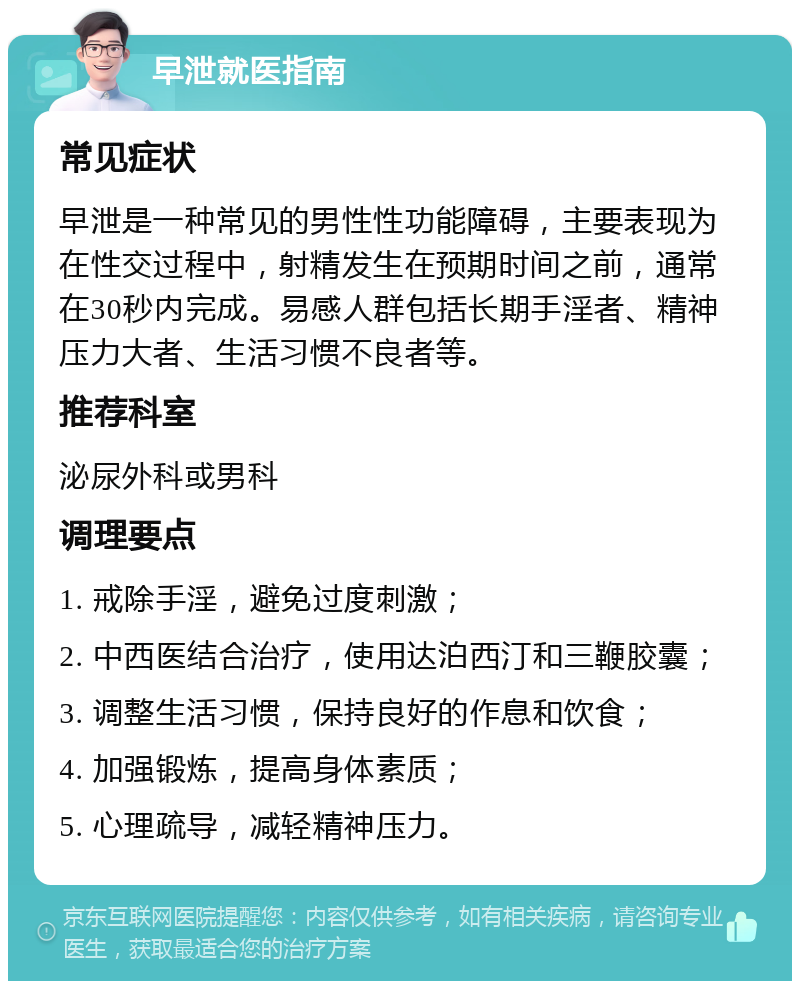 早泄就医指南 常见症状 早泄是一种常见的男性性功能障碍，主要表现为在性交过程中，射精发生在预期时间之前，通常在30秒内完成。易感人群包括长期手淫者、精神压力大者、生活习惯不良者等。 推荐科室 泌尿外科或男科 调理要点 1. 戒除手淫，避免过度刺激； 2. 中西医结合治疗，使用达泊西汀和三鞭胶囊； 3. 调整生活习惯，保持良好的作息和饮食； 4. 加强锻炼，提高身体素质； 5. 心理疏导，减轻精神压力。