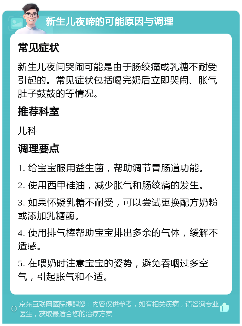 新生儿夜啼的可能原因与调理 常见症状 新生儿夜间哭闹可能是由于肠绞痛或乳糖不耐受引起的。常见症状包括喝完奶后立即哭闹、胀气肚子鼓鼓的等情况。 推荐科室 儿科 调理要点 1. 给宝宝服用益生菌，帮助调节胃肠道功能。 2. 使用西甲硅油，减少胀气和肠绞痛的发生。 3. 如果怀疑乳糖不耐受，可以尝试更换配方奶粉或添加乳糖酶。 4. 使用排气棒帮助宝宝排出多余的气体，缓解不适感。 5. 在喂奶时注意宝宝的姿势，避免吞咽过多空气，引起胀气和不适。