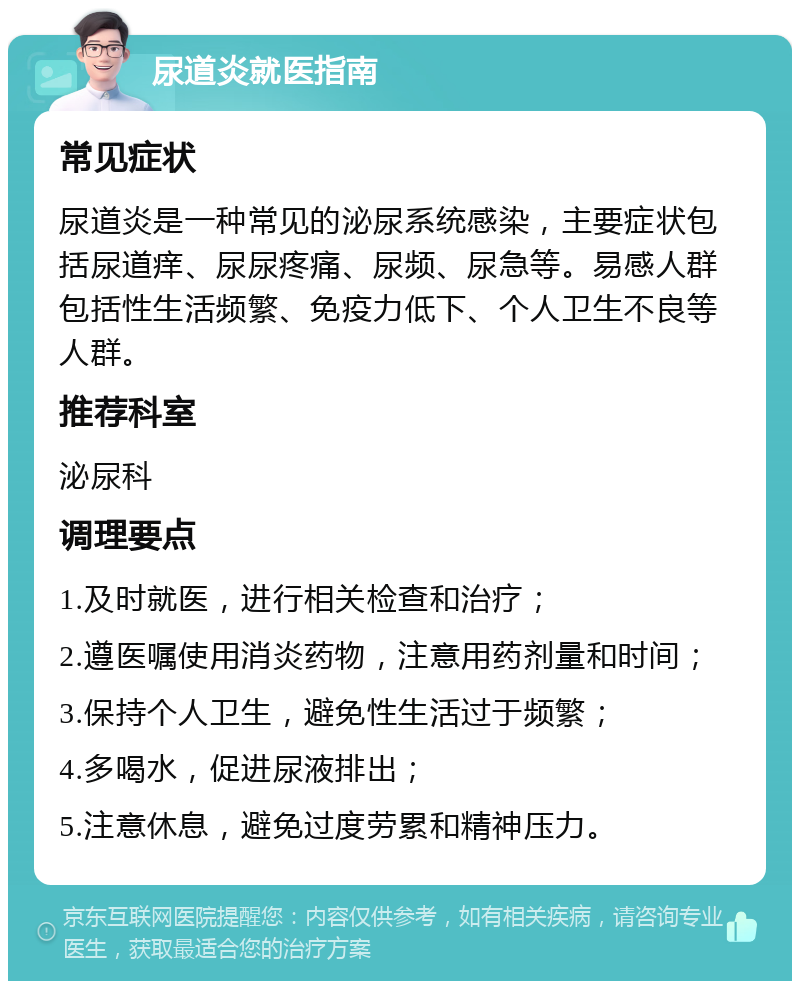 尿道炎就医指南 常见症状 尿道炎是一种常见的泌尿系统感染，主要症状包括尿道痒、尿尿疼痛、尿频、尿急等。易感人群包括性生活频繁、免疫力低下、个人卫生不良等人群。 推荐科室 泌尿科 调理要点 1.及时就医，进行相关检查和治疗； 2.遵医嘱使用消炎药物，注意用药剂量和时间； 3.保持个人卫生，避免性生活过于频繁； 4.多喝水，促进尿液排出； 5.注意休息，避免过度劳累和精神压力。