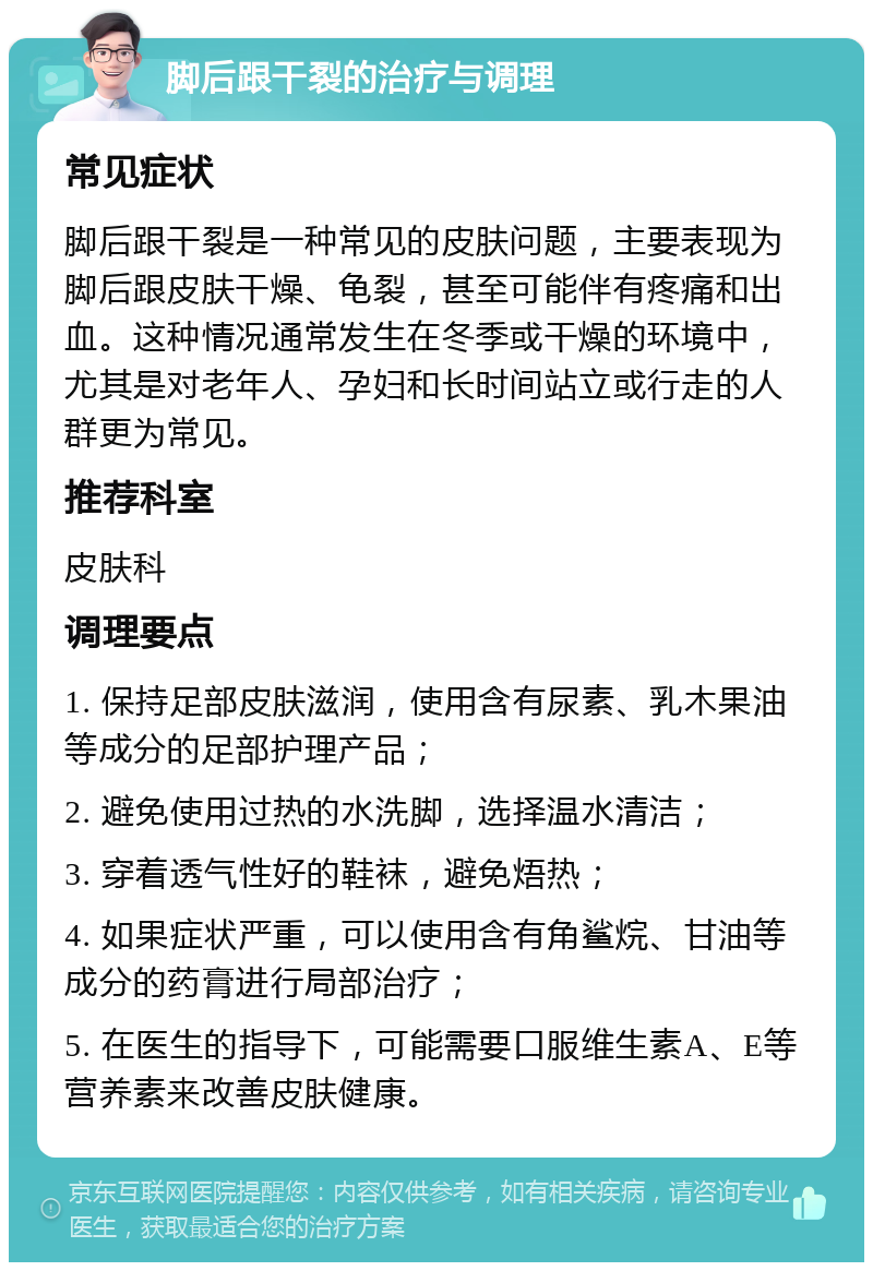 脚后跟干裂的治疗与调理 常见症状 脚后跟干裂是一种常见的皮肤问题，主要表现为脚后跟皮肤干燥、龟裂，甚至可能伴有疼痛和出血。这种情况通常发生在冬季或干燥的环境中，尤其是对老年人、孕妇和长时间站立或行走的人群更为常见。 推荐科室 皮肤科 调理要点 1. 保持足部皮肤滋润，使用含有尿素、乳木果油等成分的足部护理产品； 2. 避免使用过热的水洗脚，选择温水清洁； 3. 穿着透气性好的鞋袜，避免焐热； 4. 如果症状严重，可以使用含有角鲨烷、甘油等成分的药膏进行局部治疗； 5. 在医生的指导下，可能需要口服维生素A、E等营养素来改善皮肤健康。