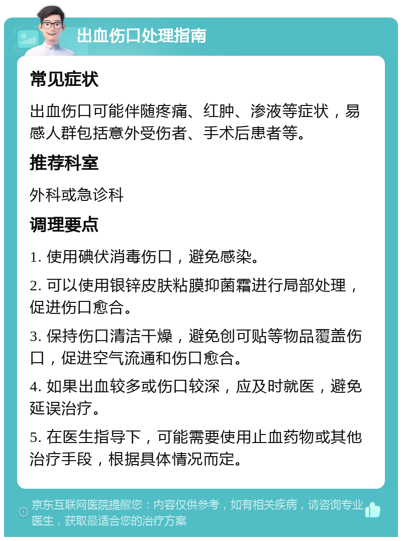 出血伤口处理指南 常见症状 出血伤口可能伴随疼痛、红肿、渗液等症状，易感人群包括意外受伤者、手术后患者等。 推荐科室 外科或急诊科 调理要点 1. 使用碘伏消毒伤口，避免感染。 2. 可以使用银锌皮肤粘膜抑菌霜进行局部处理，促进伤口愈合。 3. 保持伤口清洁干燥，避免创可贴等物品覆盖伤口，促进空气流通和伤口愈合。 4. 如果出血较多或伤口较深，应及时就医，避免延误治疗。 5. 在医生指导下，可能需要使用止血药物或其他治疗手段，根据具体情况而定。