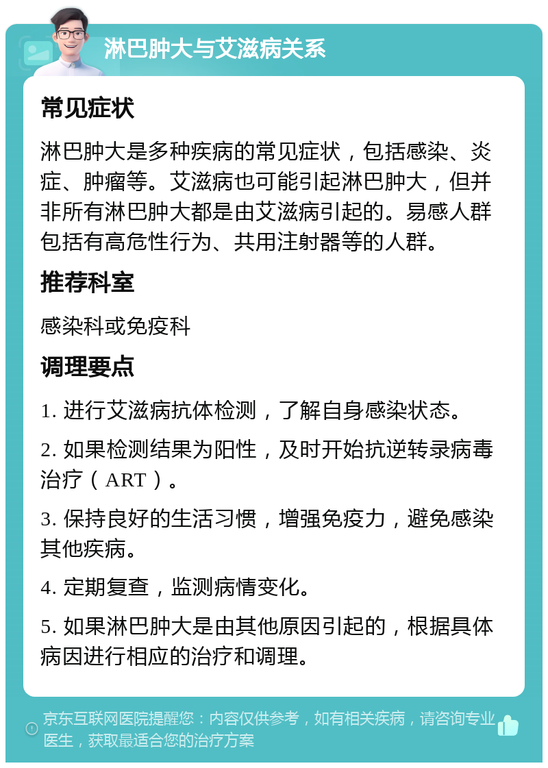 淋巴肿大与艾滋病关系 常见症状 淋巴肿大是多种疾病的常见症状，包括感染、炎症、肿瘤等。艾滋病也可能引起淋巴肿大，但并非所有淋巴肿大都是由艾滋病引起的。易感人群包括有高危性行为、共用注射器等的人群。 推荐科室 感染科或免疫科 调理要点 1. 进行艾滋病抗体检测，了解自身感染状态。 2. 如果检测结果为阳性，及时开始抗逆转录病毒治疗（ART）。 3. 保持良好的生活习惯，增强免疫力，避免感染其他疾病。 4. 定期复查，监测病情变化。 5. 如果淋巴肿大是由其他原因引起的，根据具体病因进行相应的治疗和调理。