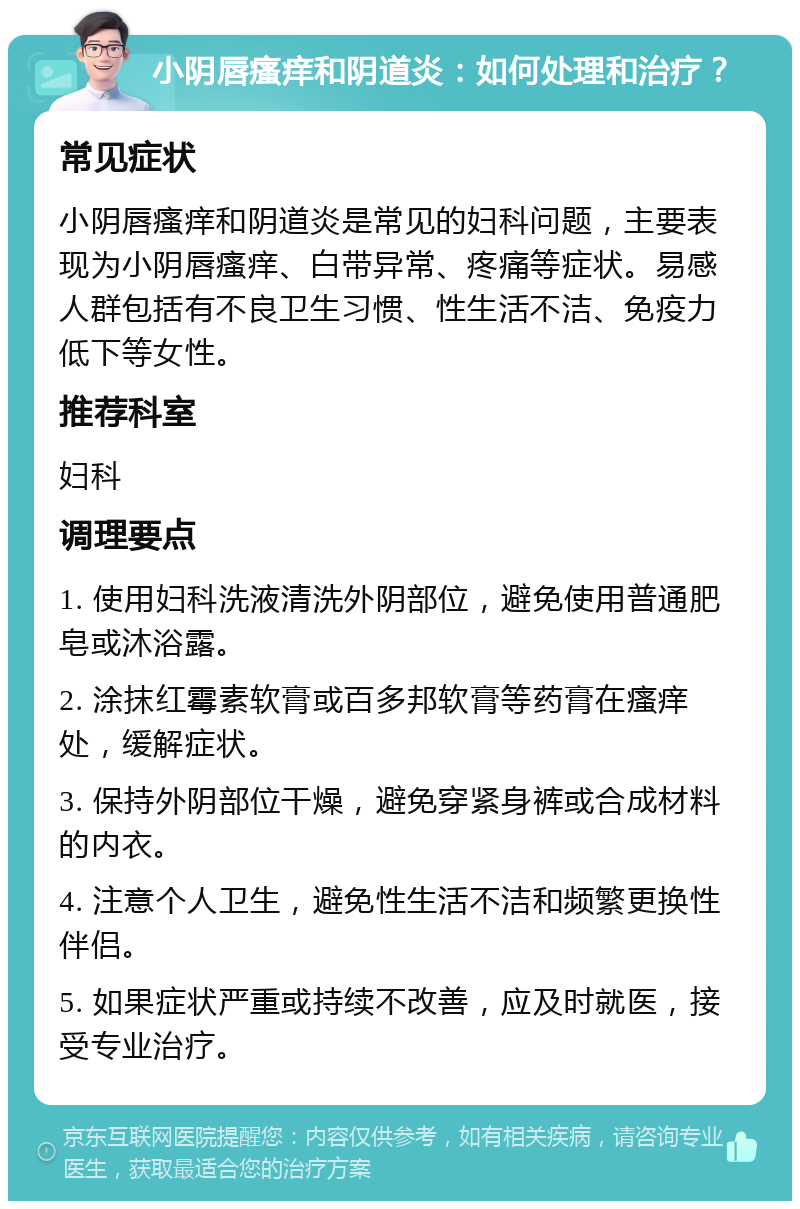 小阴唇瘙痒和阴道炎：如何处理和治疗？ 常见症状 小阴唇瘙痒和阴道炎是常见的妇科问题，主要表现为小阴唇瘙痒、白带异常、疼痛等症状。易感人群包括有不良卫生习惯、性生活不洁、免疫力低下等女性。 推荐科室 妇科 调理要点 1. 使用妇科洗液清洗外阴部位，避免使用普通肥皂或沐浴露。 2. 涂抹红霉素软膏或百多邦软膏等药膏在瘙痒处，缓解症状。 3. 保持外阴部位干燥，避免穿紧身裤或合成材料的内衣。 4. 注意个人卫生，避免性生活不洁和频繁更换性伴侣。 5. 如果症状严重或持续不改善，应及时就医，接受专业治疗。