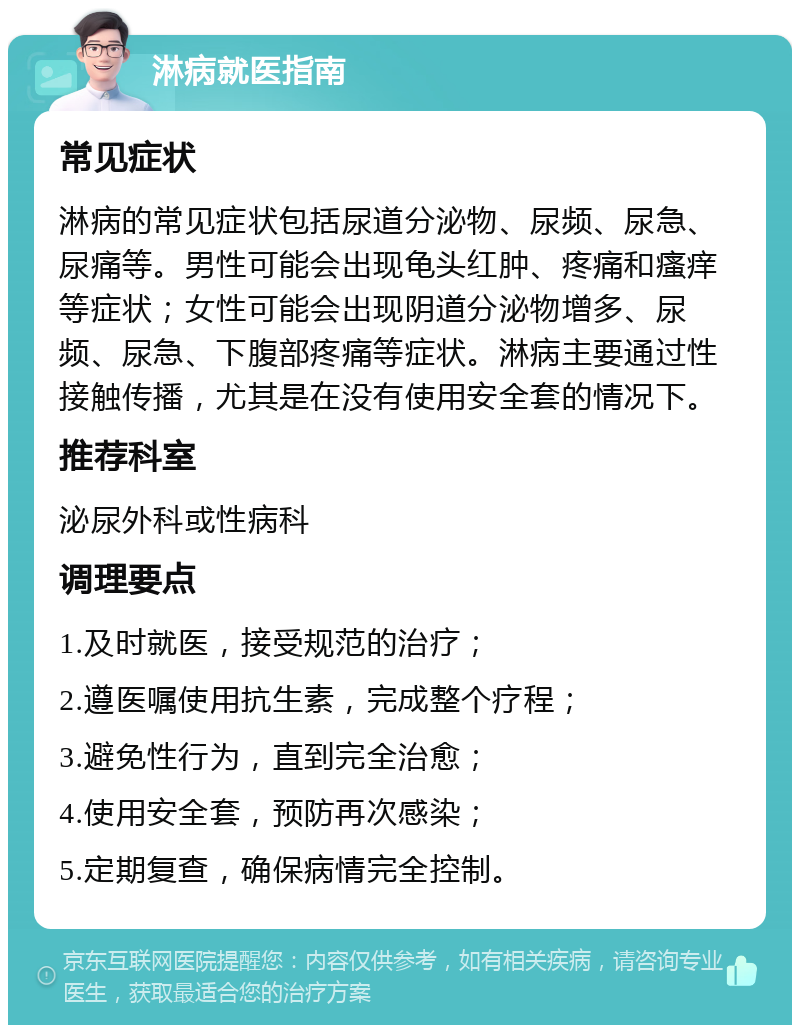 淋病就医指南 常见症状 淋病的常见症状包括尿道分泌物、尿频、尿急、尿痛等。男性可能会出现龟头红肿、疼痛和瘙痒等症状；女性可能会出现阴道分泌物增多、尿频、尿急、下腹部疼痛等症状。淋病主要通过性接触传播，尤其是在没有使用安全套的情况下。 推荐科室 泌尿外科或性病科 调理要点 1.及时就医，接受规范的治疗； 2.遵医嘱使用抗生素，完成整个疗程； 3.避免性行为，直到完全治愈； 4.使用安全套，预防再次感染； 5.定期复查，确保病情完全控制。