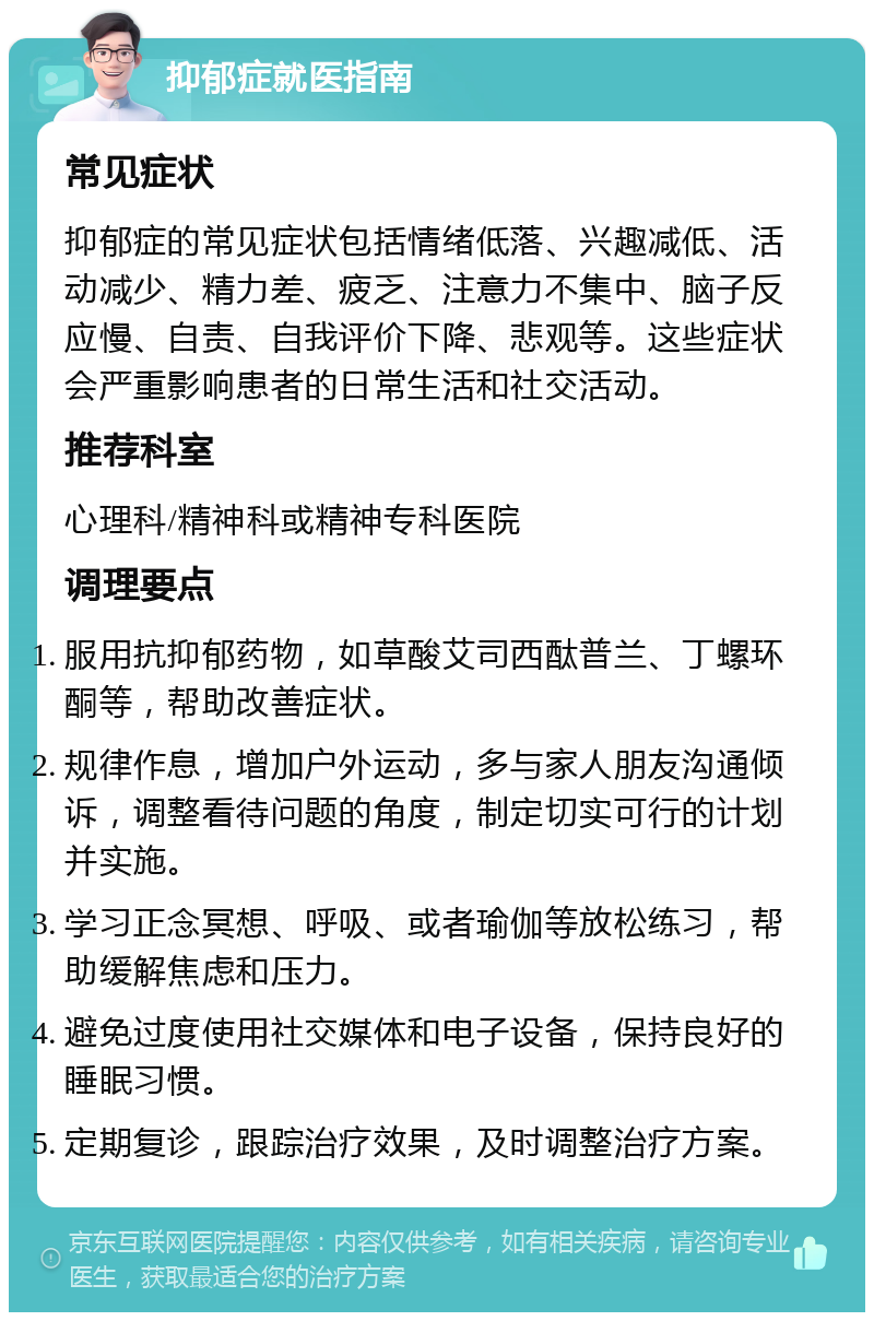 抑郁症就医指南 常见症状 抑郁症的常见症状包括情绪低落、兴趣减低、活动减少、精力差、疲乏、注意力不集中、脑子反应慢、自责、自我评价下降、悲观等。这些症状会严重影响患者的日常生活和社交活动。 推荐科室 心理科/精神科或精神专科医院 调理要点 服用抗抑郁药物，如草酸艾司西酞普兰、丁螺环酮等，帮助改善症状。 规律作息，增加户外运动，多与家人朋友沟通倾诉，调整看待问题的角度，制定切实可行的计划并实施。 学习正念冥想、呼吸、或者瑜伽等放松练习，帮助缓解焦虑和压力。 避免过度使用社交媒体和电子设备，保持良好的睡眠习惯。 定期复诊，跟踪治疗效果，及时调整治疗方案。