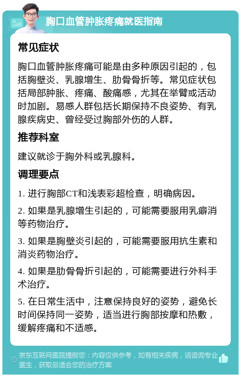 胸口血管肿胀疼痛就医指南 常见症状 胸口血管肿胀疼痛可能是由多种原因引起的，包括胸壁炎、乳腺增生、肋骨骨折等。常见症状包括局部肿胀、疼痛、酸痛感，尤其在举臂或活动时加剧。易感人群包括长期保持不良姿势、有乳腺疾病史、曾经受过胸部外伤的人群。 推荐科室 建议就诊于胸外科或乳腺科。 调理要点 1. 进行胸部CT和浅表彩超检查，明确病因。 2. 如果是乳腺增生引起的，可能需要服用乳癖消等药物治疗。 3. 如果是胸壁炎引起的，可能需要服用抗生素和消炎药物治疗。 4. 如果是肋骨骨折引起的，可能需要进行外科手术治疗。 5. 在日常生活中，注意保持良好的姿势，避免长时间保持同一姿势，适当进行胸部按摩和热敷，缓解疼痛和不适感。