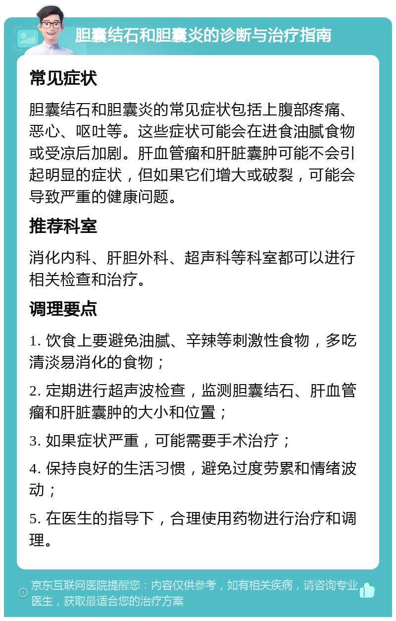 胆囊结石和胆囊炎的诊断与治疗指南 常见症状 胆囊结石和胆囊炎的常见症状包括上腹部疼痛、恶心、呕吐等。这些症状可能会在进食油腻食物或受凉后加剧。肝血管瘤和肝脏囊肿可能不会引起明显的症状，但如果它们增大或破裂，可能会导致严重的健康问题。 推荐科室 消化内科、肝胆外科、超声科等科室都可以进行相关检查和治疗。 调理要点 1. 饮食上要避免油腻、辛辣等刺激性食物，多吃清淡易消化的食物； 2. 定期进行超声波检查，监测胆囊结石、肝血管瘤和肝脏囊肿的大小和位置； 3. 如果症状严重，可能需要手术治疗； 4. 保持良好的生活习惯，避免过度劳累和情绪波动； 5. 在医生的指导下，合理使用药物进行治疗和调理。