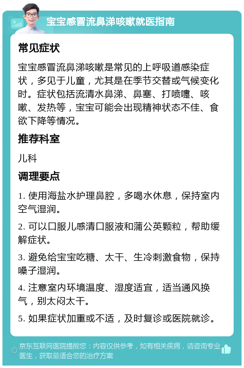 宝宝感冒流鼻涕咳嗽就医指南 常见症状 宝宝感冒流鼻涕咳嗽是常见的上呼吸道感染症状，多见于儿童，尤其是在季节交替或气候变化时。症状包括流清水鼻涕、鼻塞、打喷嚏、咳嗽、发热等，宝宝可能会出现精神状态不佳、食欲下降等情况。 推荐科室 儿科 调理要点 1. 使用海盐水护理鼻腔，多喝水休息，保持室内空气湿润。 2. 可以口服儿感清口服液和蒲公英颗粒，帮助缓解症状。 3. 避免给宝宝吃糖、太干、生冷刺激食物，保持嗓子湿润。 4. 注意室内环境温度、湿度适宜，适当通风换气，别太闷太干。 5. 如果症状加重或不适，及时复诊或医院就诊。