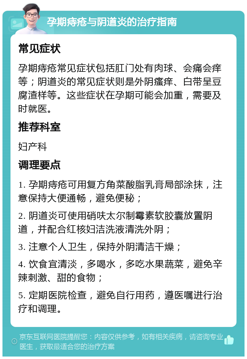 孕期痔疮与阴道炎的治疗指南 常见症状 孕期痔疮常见症状包括肛门处有肉球、会痛会痒等；阴道炎的常见症状则是外阴瘙痒、白带呈豆腐渣样等。这些症状在孕期可能会加重，需要及时就医。 推荐科室 妇产科 调理要点 1. 孕期痔疮可用复方角菜酸脂乳膏局部涂抹，注意保持大便通畅，避免便秘； 2. 阴道炎可使用硝呋太尔制霉素软胶囊放置阴道，并配合红核妇洁洗液清洗外阴； 3. 注意个人卫生，保持外阴清洁干燥； 4. 饮食宜清淡，多喝水，多吃水果蔬菜，避免辛辣刺激、甜的食物； 5. 定期医院检查，避免自行用药，遵医嘱进行治疗和调理。