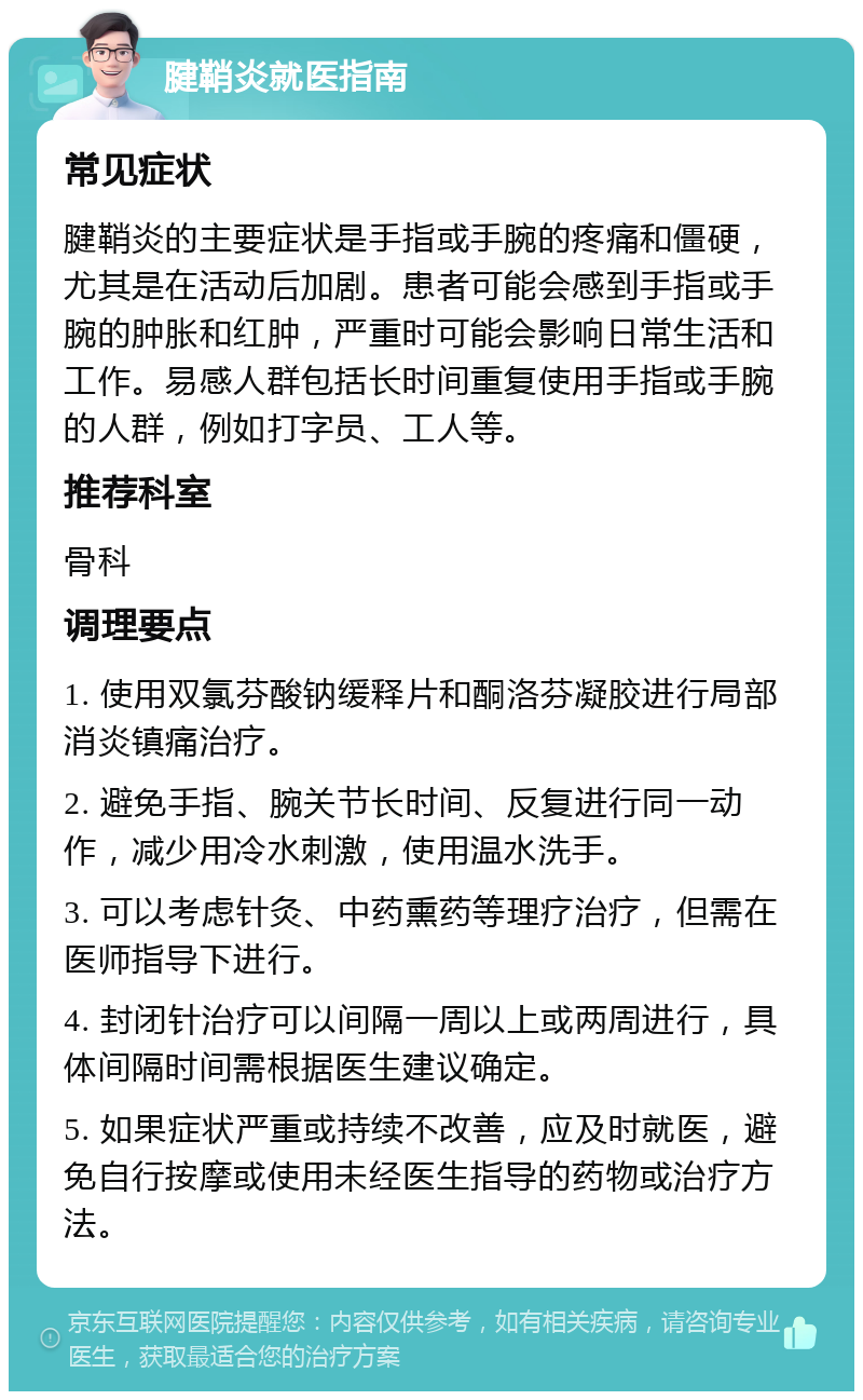 腱鞘炎就医指南 常见症状 腱鞘炎的主要症状是手指或手腕的疼痛和僵硬，尤其是在活动后加剧。患者可能会感到手指或手腕的肿胀和红肿，严重时可能会影响日常生活和工作。易感人群包括长时间重复使用手指或手腕的人群，例如打字员、工人等。 推荐科室 骨科 调理要点 1. 使用双氯芬酸钠缓释片和酮洛芬凝胶进行局部消炎镇痛治疗。 2. 避免手指、腕关节长时间、反复进行同一动作，减少用冷水刺激，使用温水洗手。 3. 可以考虑针灸、中药熏药等理疗治疗，但需在医师指导下进行。 4. 封闭针治疗可以间隔一周以上或两周进行，具体间隔时间需根据医生建议确定。 5. 如果症状严重或持续不改善，应及时就医，避免自行按摩或使用未经医生指导的药物或治疗方法。