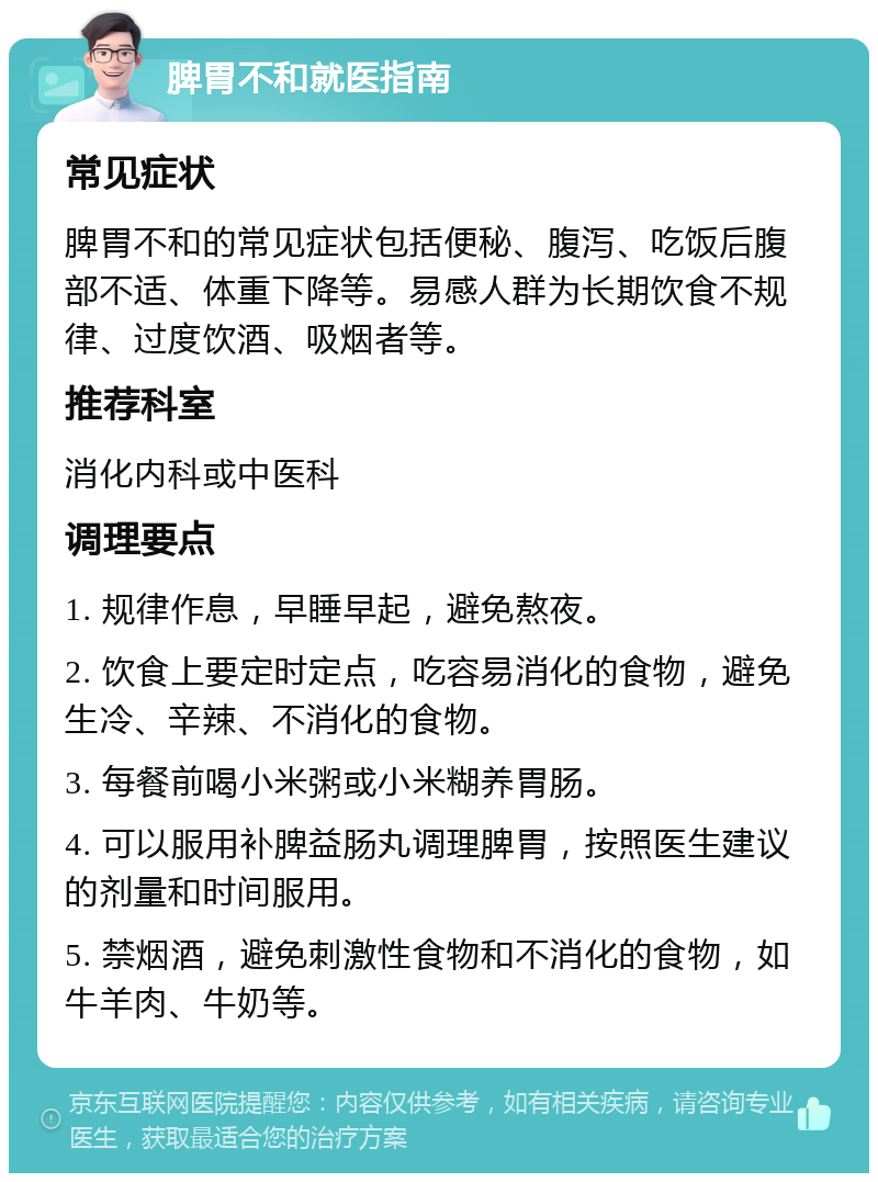 脾胃不和就医指南 常见症状 脾胃不和的常见症状包括便秘、腹泻、吃饭后腹部不适、体重下降等。易感人群为长期饮食不规律、过度饮酒、吸烟者等。 推荐科室 消化内科或中医科 调理要点 1. 规律作息，早睡早起，避免熬夜。 2. 饮食上要定时定点，吃容易消化的食物，避免生冷、辛辣、不消化的食物。 3. 每餐前喝小米粥或小米糊养胃肠。 4. 可以服用补脾益肠丸调理脾胃，按照医生建议的剂量和时间服用。 5. 禁烟酒，避免刺激性食物和不消化的食物，如牛羊肉、牛奶等。