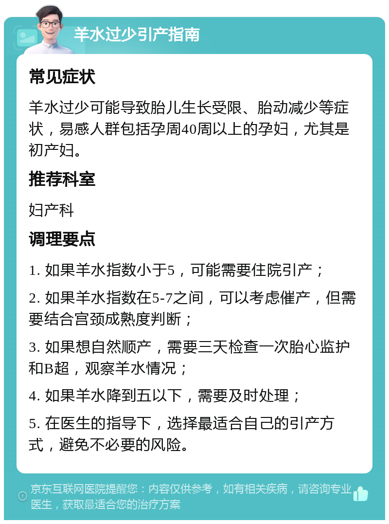 羊水过少引产指南 常见症状 羊水过少可能导致胎儿生长受限、胎动减少等症状，易感人群包括孕周40周以上的孕妇，尤其是初产妇。 推荐科室 妇产科 调理要点 1. 如果羊水指数小于5，可能需要住院引产； 2. 如果羊水指数在5-7之间，可以考虑催产，但需要结合宫颈成熟度判断； 3. 如果想自然顺产，需要三天检查一次胎心监护和B超，观察羊水情况； 4. 如果羊水降到五以下，需要及时处理； 5. 在医生的指导下，选择最适合自己的引产方式，避免不必要的风险。