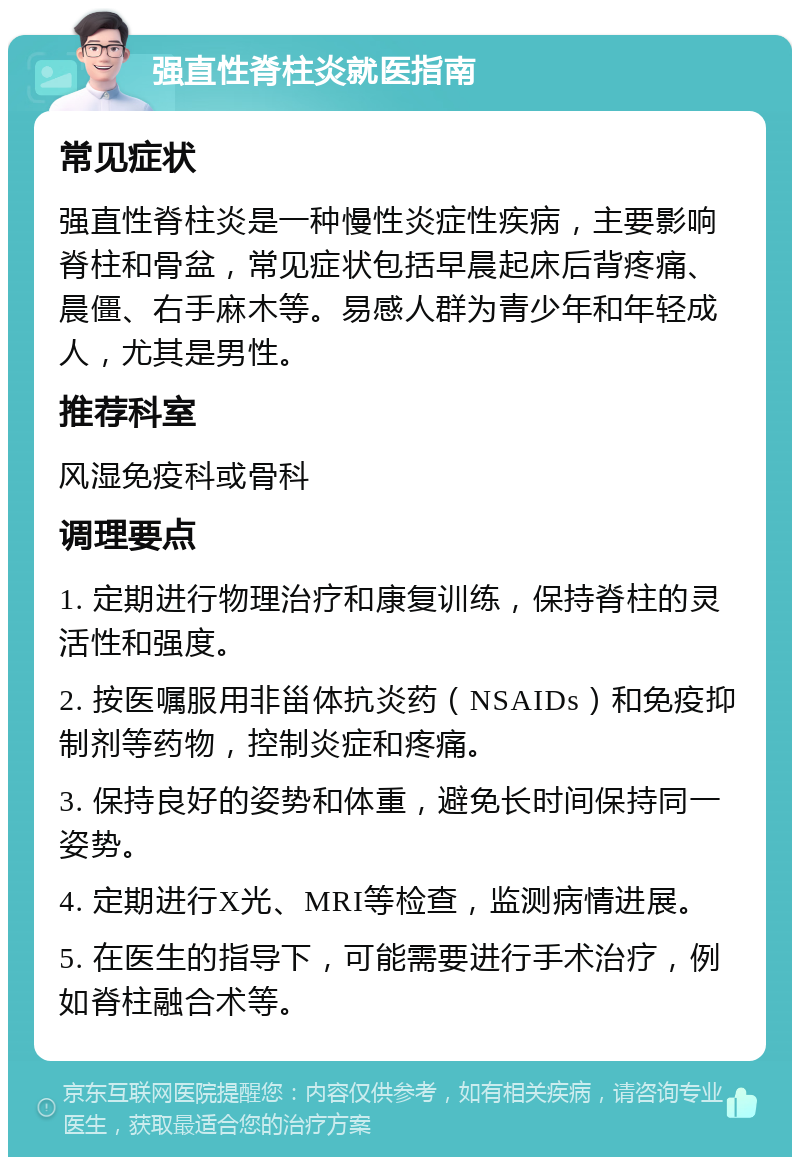 强直性脊柱炎就医指南 常见症状 强直性脊柱炎是一种慢性炎症性疾病，主要影响脊柱和骨盆，常见症状包括早晨起床后背疼痛、晨僵、右手麻木等。易感人群为青少年和年轻成人，尤其是男性。 推荐科室 风湿免疫科或骨科 调理要点 1. 定期进行物理治疗和康复训练，保持脊柱的灵活性和强度。 2. 按医嘱服用非甾体抗炎药（NSAIDs）和免疫抑制剂等药物，控制炎症和疼痛。 3. 保持良好的姿势和体重，避免长时间保持同一姿势。 4. 定期进行X光、MRI等检查，监测病情进展。 5. 在医生的指导下，可能需要进行手术治疗，例如脊柱融合术等。