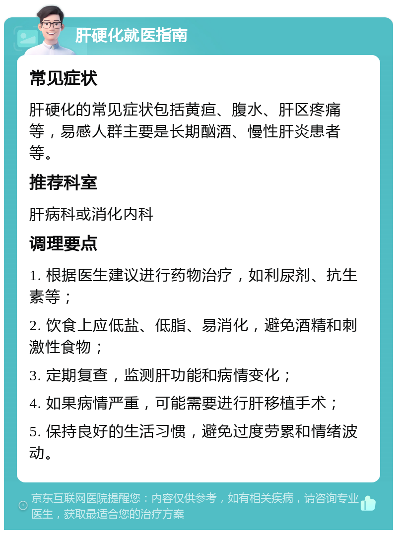 肝硬化就医指南 常见症状 肝硬化的常见症状包括黄疸、腹水、肝区疼痛等，易感人群主要是长期酗酒、慢性肝炎患者等。 推荐科室 肝病科或消化内科 调理要点 1. 根据医生建议进行药物治疗，如利尿剂、抗生素等； 2. 饮食上应低盐、低脂、易消化，避免酒精和刺激性食物； 3. 定期复查，监测肝功能和病情变化； 4. 如果病情严重，可能需要进行肝移植手术； 5. 保持良好的生活习惯，避免过度劳累和情绪波动。