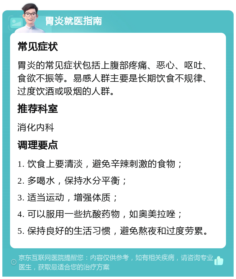 胃炎就医指南 常见症状 胃炎的常见症状包括上腹部疼痛、恶心、呕吐、食欲不振等。易感人群主要是长期饮食不规律、过度饮酒或吸烟的人群。 推荐科室 消化内科 调理要点 1. 饮食上要清淡，避免辛辣刺激的食物； 2. 多喝水，保持水分平衡； 3. 适当运动，增强体质； 4. 可以服用一些抗酸药物，如奥美拉唑； 5. 保持良好的生活习惯，避免熬夜和过度劳累。