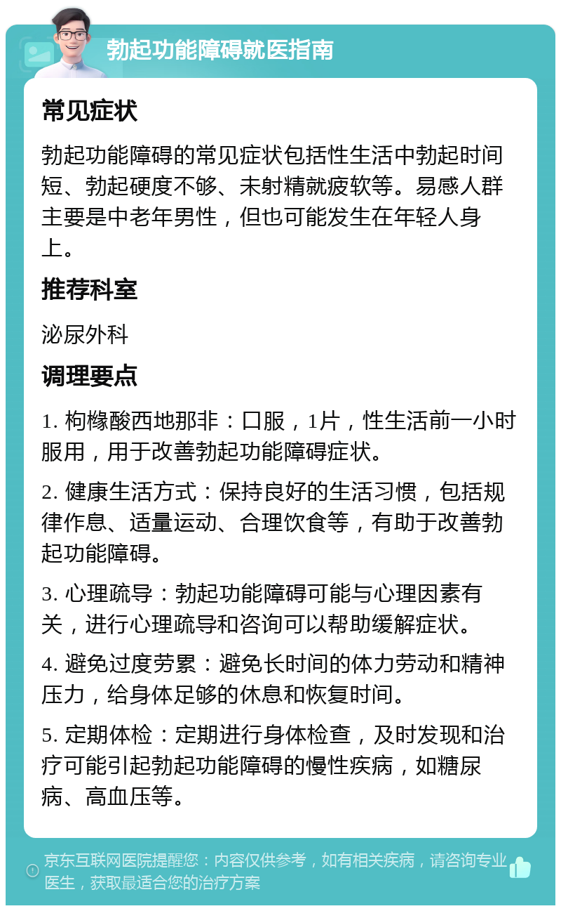 勃起功能障碍就医指南 常见症状 勃起功能障碍的常见症状包括性生活中勃起时间短、勃起硬度不够、未射精就疲软等。易感人群主要是中老年男性，但也可能发生在年轻人身上。 推荐科室 泌尿外科 调理要点 1. 枸橼酸西地那非：口服，1片，性生活前一小时服用，用于改善勃起功能障碍症状。 2. 健康生活方式：保持良好的生活习惯，包括规律作息、适量运动、合理饮食等，有助于改善勃起功能障碍。 3. 心理疏导：勃起功能障碍可能与心理因素有关，进行心理疏导和咨询可以帮助缓解症状。 4. 避免过度劳累：避免长时间的体力劳动和精神压力，给身体足够的休息和恢复时间。 5. 定期体检：定期进行身体检查，及时发现和治疗可能引起勃起功能障碍的慢性疾病，如糖尿病、高血压等。