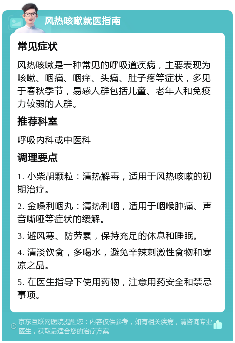 风热咳嗽就医指南 常见症状 风热咳嗽是一种常见的呼吸道疾病，主要表现为咳嗽、咽痛、咽痒、头痛、肚子疼等症状，多见于春秋季节，易感人群包括儿童、老年人和免疫力较弱的人群。 推荐科室 呼吸内科或中医科 调理要点 1. 小柴胡颗粒：清热解毒，适用于风热咳嗽的初期治疗。 2. 金嗓利咽丸：清热利咽，适用于咽喉肿痛、声音嘶哑等症状的缓解。 3. 避风寒、防劳累，保持充足的休息和睡眠。 4. 清淡饮食，多喝水，避免辛辣刺激性食物和寒凉之品。 5. 在医生指导下使用药物，注意用药安全和禁忌事项。