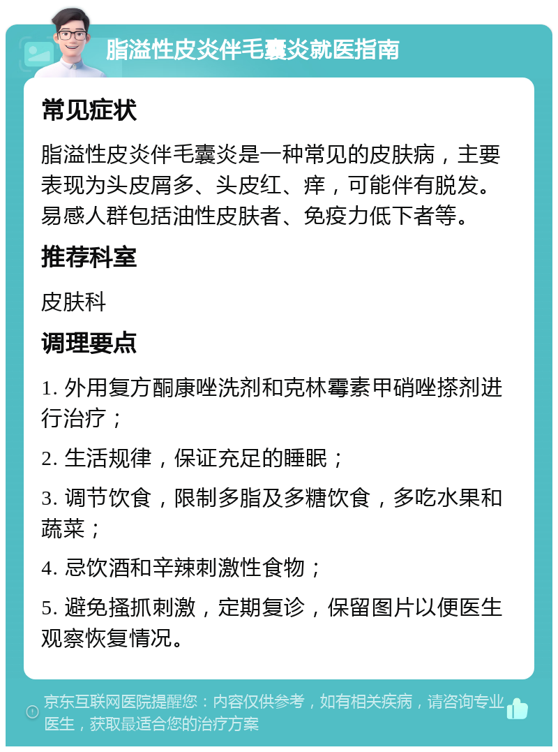 脂溢性皮炎伴毛囊炎就医指南 常见症状 脂溢性皮炎伴毛囊炎是一种常见的皮肤病，主要表现为头皮屑多、头皮红、痒，可能伴有脱发。易感人群包括油性皮肤者、免疫力低下者等。 推荐科室 皮肤科 调理要点 1. 外用复方酮康唑洗剂和克林霉素甲硝唑搽剂进行治疗； 2. 生活规律，保证充足的睡眠； 3. 调节饮食，限制多脂及多糖饮食，多吃水果和蔬菜； 4. 忌饮酒和辛辣刺激性食物； 5. 避免搔抓刺激，定期复诊，保留图片以便医生观察恢复情况。