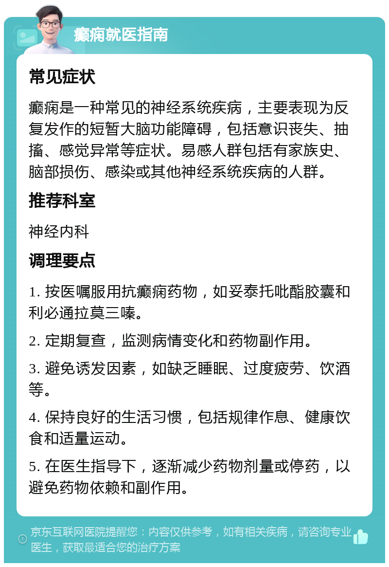 癫痫就医指南 常见症状 癫痫是一种常见的神经系统疾病，主要表现为反复发作的短暂大脑功能障碍，包括意识丧失、抽搐、感觉异常等症状。易感人群包括有家族史、脑部损伤、感染或其他神经系统疾病的人群。 推荐科室 神经内科 调理要点 1. 按医嘱服用抗癫痫药物，如妥泰托吡酯胶囊和利必通拉莫三嗪。 2. 定期复查，监测病情变化和药物副作用。 3. 避免诱发因素，如缺乏睡眠、过度疲劳、饮酒等。 4. 保持良好的生活习惯，包括规律作息、健康饮食和适量运动。 5. 在医生指导下，逐渐减少药物剂量或停药，以避免药物依赖和副作用。