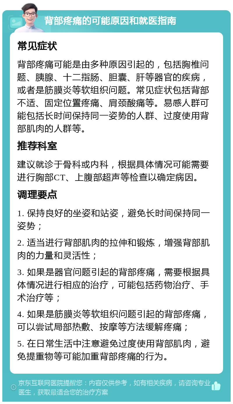 背部疼痛的可能原因和就医指南 常见症状 背部疼痛可能是由多种原因引起的，包括胸椎问题、胰腺、十二指肠、胆囊、肝等器官的疾病，或者是筋膜炎等软组织问题。常见症状包括背部不适、固定位置疼痛、肩颈酸痛等。易感人群可能包括长时间保持同一姿势的人群、过度使用背部肌肉的人群等。 推荐科室 建议就诊于骨科或内科，根据具体情况可能需要进行胸部CT、上腹部超声等检查以确定病因。 调理要点 1. 保持良好的坐姿和站姿，避免长时间保持同一姿势； 2. 适当进行背部肌肉的拉伸和锻炼，增强背部肌肉的力量和灵活性； 3. 如果是器官问题引起的背部疼痛，需要根据具体情况进行相应的治疗，可能包括药物治疗、手术治疗等； 4. 如果是筋膜炎等软组织问题引起的背部疼痛，可以尝试局部热敷、按摩等方法缓解疼痛； 5. 在日常生活中注意避免过度使用背部肌肉，避免提重物等可能加重背部疼痛的行为。