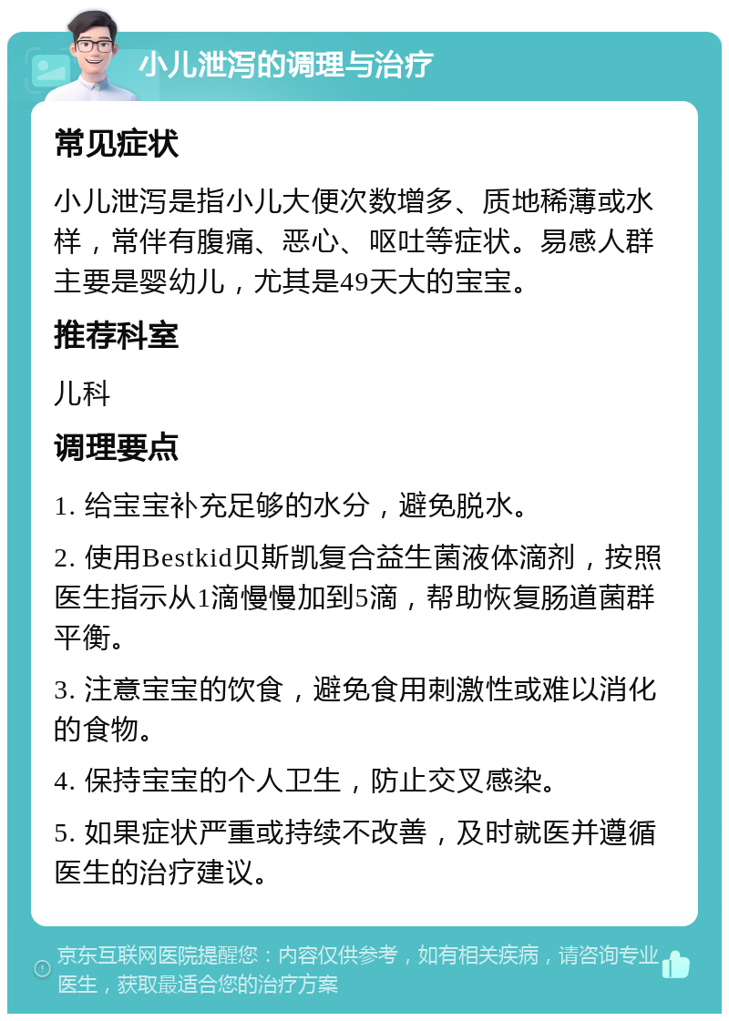 小儿泄泻的调理与治疗 常见症状 小儿泄泻是指小儿大便次数增多、质地稀薄或水样，常伴有腹痛、恶心、呕吐等症状。易感人群主要是婴幼儿，尤其是49天大的宝宝。 推荐科室 儿科 调理要点 1. 给宝宝补充足够的水分，避免脱水。 2. 使用Bestkid贝斯凯复合益生菌液体滴剂，按照医生指示从1滴慢慢加到5滴，帮助恢复肠道菌群平衡。 3. 注意宝宝的饮食，避免食用刺激性或难以消化的食物。 4. 保持宝宝的个人卫生，防止交叉感染。 5. 如果症状严重或持续不改善，及时就医并遵循医生的治疗建议。