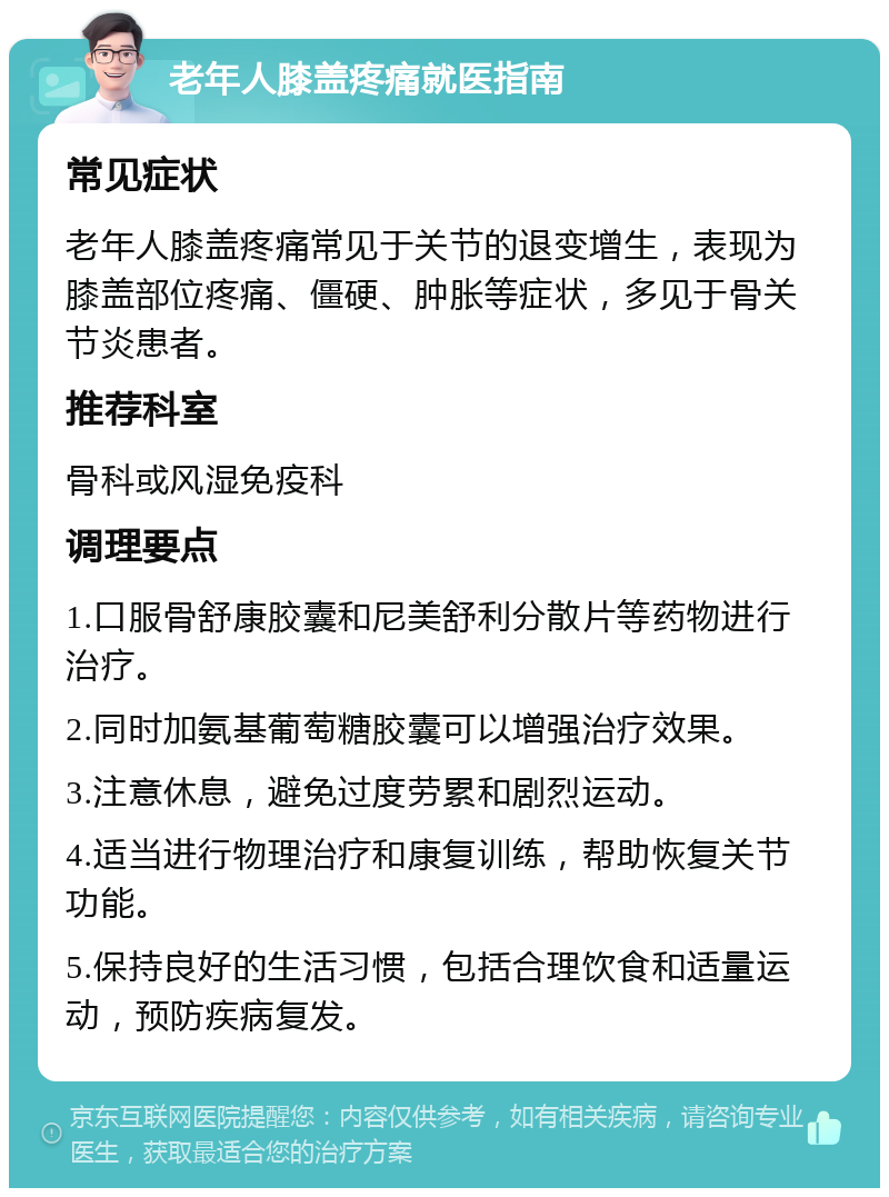 老年人膝盖疼痛就医指南 常见症状 老年人膝盖疼痛常见于关节的退变增生，表现为膝盖部位疼痛、僵硬、肿胀等症状，多见于骨关节炎患者。 推荐科室 骨科或风湿免疫科 调理要点 1.口服骨舒康胶囊和尼美舒利分散片等药物进行治疗。 2.同时加氨基葡萄糖胶囊可以增强治疗效果。 3.注意休息，避免过度劳累和剧烈运动。 4.适当进行物理治疗和康复训练，帮助恢复关节功能。 5.保持良好的生活习惯，包括合理饮食和适量运动，预防疾病复发。