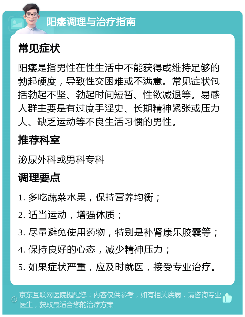 阳痿调理与治疗指南 常见症状 阳痿是指男性在性生活中不能获得或维持足够的勃起硬度，导致性交困难或不满意。常见症状包括勃起不坚、勃起时间短暂、性欲减退等。易感人群主要是有过度手淫史、长期精神紧张或压力大、缺乏运动等不良生活习惯的男性。 推荐科室 泌尿外科或男科专科 调理要点 1. 多吃蔬菜水果，保持营养均衡； 2. 适当运动，增强体质； 3. 尽量避免使用药物，特别是补肾康乐胶囊等； 4. 保持良好的心态，减少精神压力； 5. 如果症状严重，应及时就医，接受专业治疗。