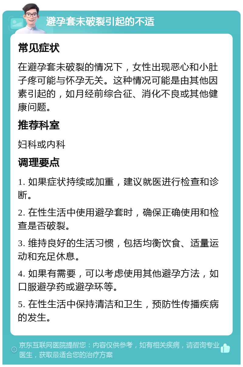 避孕套未破裂引起的不适 常见症状 在避孕套未破裂的情况下，女性出现恶心和小肚子疼可能与怀孕无关。这种情况可能是由其他因素引起的，如月经前综合征、消化不良或其他健康问题。 推荐科室 妇科或内科 调理要点 1. 如果症状持续或加重，建议就医进行检查和诊断。 2. 在性生活中使用避孕套时，确保正确使用和检查是否破裂。 3. 维持良好的生活习惯，包括均衡饮食、适量运动和充足休息。 4. 如果有需要，可以考虑使用其他避孕方法，如口服避孕药或避孕环等。 5. 在性生活中保持清洁和卫生，预防性传播疾病的发生。