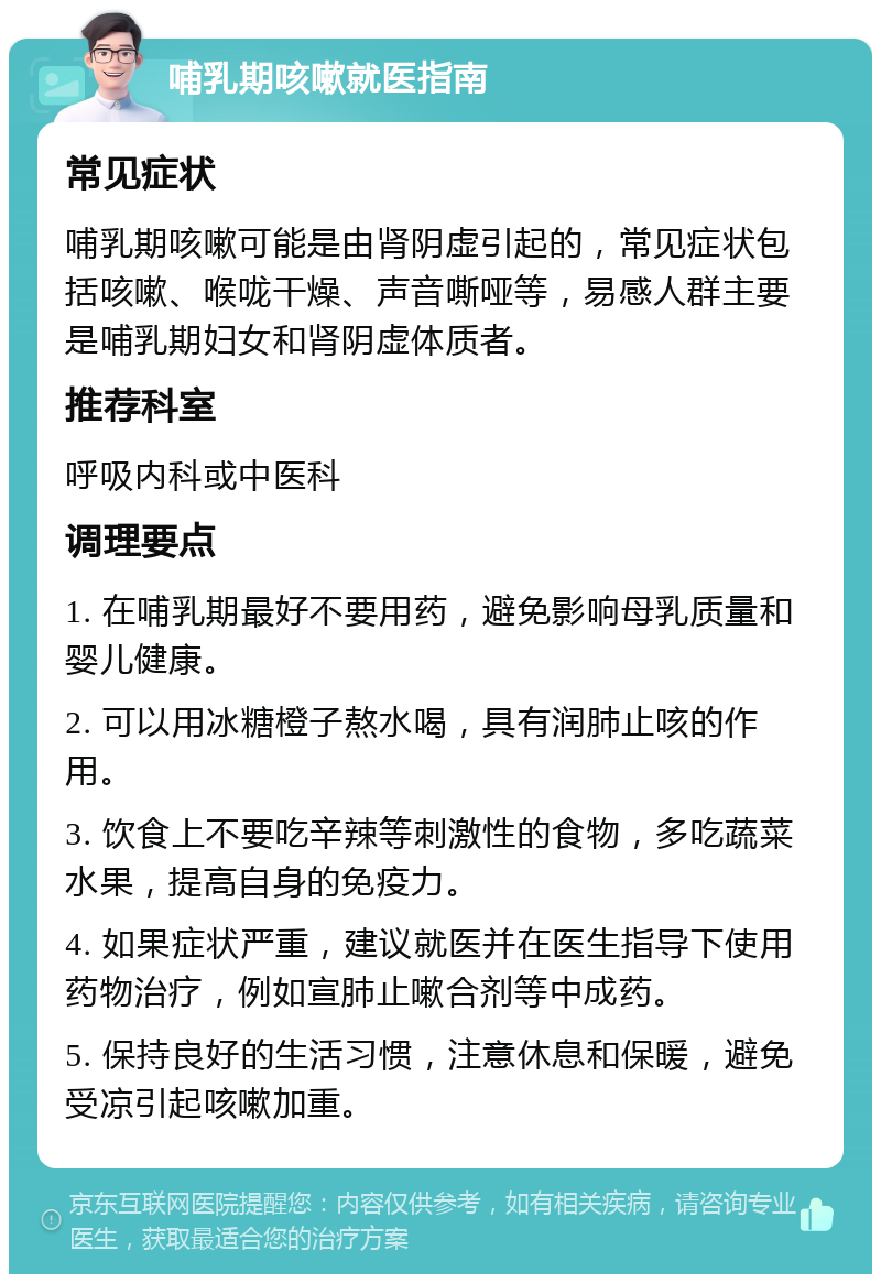 哺乳期咳嗽就医指南 常见症状 哺乳期咳嗽可能是由肾阴虚引起的，常见症状包括咳嗽、喉咙干燥、声音嘶哑等，易感人群主要是哺乳期妇女和肾阴虚体质者。 推荐科室 呼吸内科或中医科 调理要点 1. 在哺乳期最好不要用药，避免影响母乳质量和婴儿健康。 2. 可以用冰糖橙子熬水喝，具有润肺止咳的作用。 3. 饮食上不要吃辛辣等刺激性的食物，多吃蔬菜水果，提高自身的免疫力。 4. 如果症状严重，建议就医并在医生指导下使用药物治疗，例如宣肺止嗽合剂等中成药。 5. 保持良好的生活习惯，注意休息和保暖，避免受凉引起咳嗽加重。