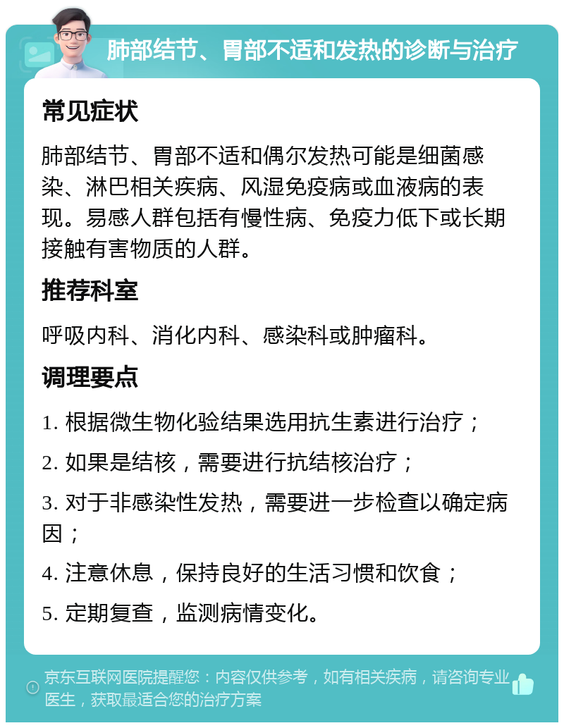 肺部结节、胃部不适和发热的诊断与治疗 常见症状 肺部结节、胃部不适和偶尔发热可能是细菌感染、淋巴相关疾病、风湿免疫病或血液病的表现。易感人群包括有慢性病、免疫力低下或长期接触有害物质的人群。 推荐科室 呼吸内科、消化内科、感染科或肿瘤科。 调理要点 1. 根据微生物化验结果选用抗生素进行治疗； 2. 如果是结核，需要进行抗结核治疗； 3. 对于非感染性发热，需要进一步检查以确定病因； 4. 注意休息，保持良好的生活习惯和饮食； 5. 定期复查，监测病情变化。