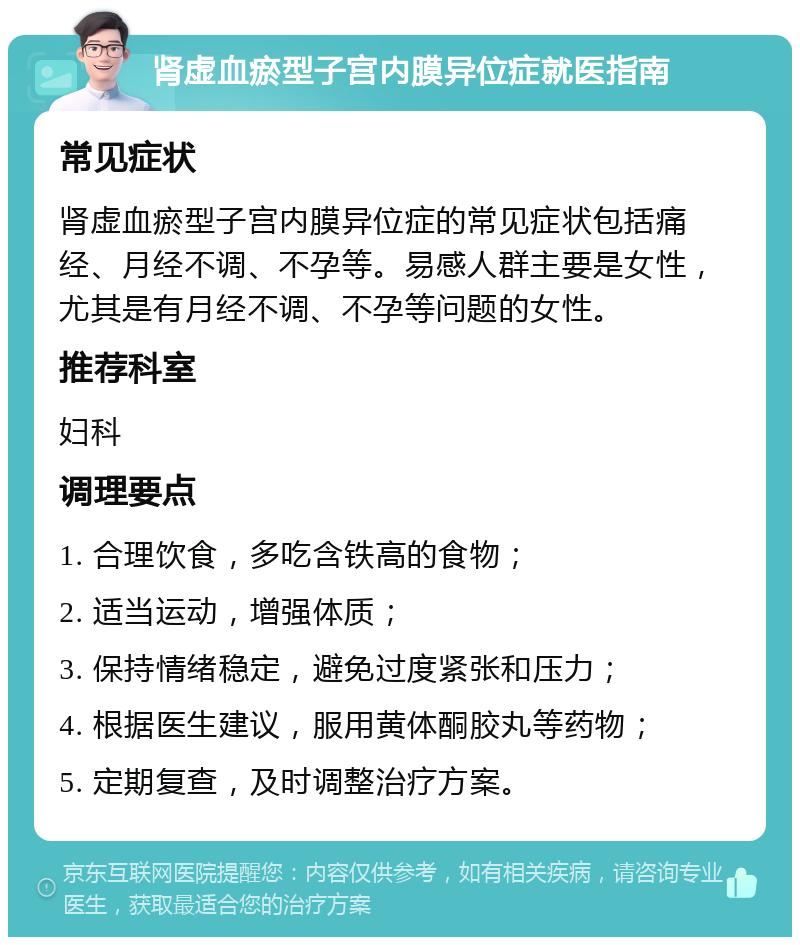 肾虚血瘀型子宫内膜异位症就医指南 常见症状 肾虚血瘀型子宫内膜异位症的常见症状包括痛经、月经不调、不孕等。易感人群主要是女性，尤其是有月经不调、不孕等问题的女性。 推荐科室 妇科 调理要点 1. 合理饮食，多吃含铁高的食物； 2. 适当运动，增强体质； 3. 保持情绪稳定，避免过度紧张和压力； 4. 根据医生建议，服用黄体酮胶丸等药物； 5. 定期复查，及时调整治疗方案。