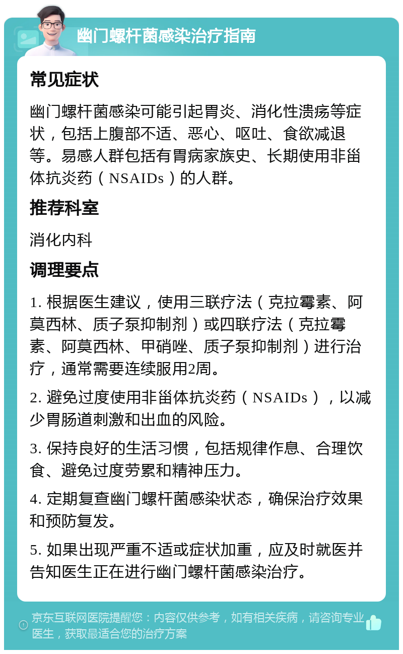 幽门螺杆菌感染治疗指南 常见症状 幽门螺杆菌感染可能引起胃炎、消化性溃疡等症状，包括上腹部不适、恶心、呕吐、食欲减退等。易感人群包括有胃病家族史、长期使用非甾体抗炎药（NSAIDs）的人群。 推荐科室 消化内科 调理要点 1. 根据医生建议，使用三联疗法（克拉霉素、阿莫西林、质子泵抑制剂）或四联疗法（克拉霉素、阿莫西林、甲硝唑、质子泵抑制剂）进行治疗，通常需要连续服用2周。 2. 避免过度使用非甾体抗炎药（NSAIDs），以减少胃肠道刺激和出血的风险。 3. 保持良好的生活习惯，包括规律作息、合理饮食、避免过度劳累和精神压力。 4. 定期复查幽门螺杆菌感染状态，确保治疗效果和预防复发。 5. 如果出现严重不适或症状加重，应及时就医并告知医生正在进行幽门螺杆菌感染治疗。