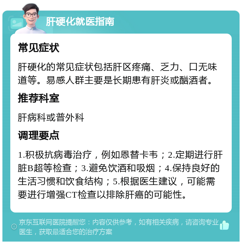 肝硬化就医指南 常见症状 肝硬化的常见症状包括肝区疼痛、乏力、口无味道等。易感人群主要是长期患有肝炎或酗酒者。 推荐科室 肝病科或普外科 调理要点 1.积极抗病毒治疗，例如恩替卡韦；2.定期进行肝脏B超等检查；3.避免饮酒和吸烟；4.保持良好的生活习惯和饮食结构；5.根据医生建议，可能需要进行增强CT检查以排除肝癌的可能性。