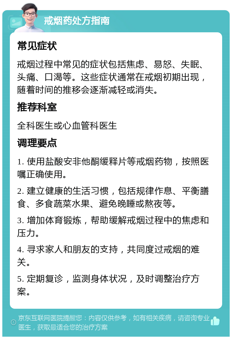 戒烟药处方指南 常见症状 戒烟过程中常见的症状包括焦虑、易怒、失眠、头痛、口渴等。这些症状通常在戒烟初期出现，随着时间的推移会逐渐减轻或消失。 推荐科室 全科医生或心血管科医生 调理要点 1. 使用盐酸安非他酮缓释片等戒烟药物，按照医嘱正确使用。 2. 建立健康的生活习惯，包括规律作息、平衡膳食、多食蔬菜水果、避免晚睡或熬夜等。 3. 增加体育锻炼，帮助缓解戒烟过程中的焦虑和压力。 4. 寻求家人和朋友的支持，共同度过戒烟的难关。 5. 定期复诊，监测身体状况，及时调整治疗方案。