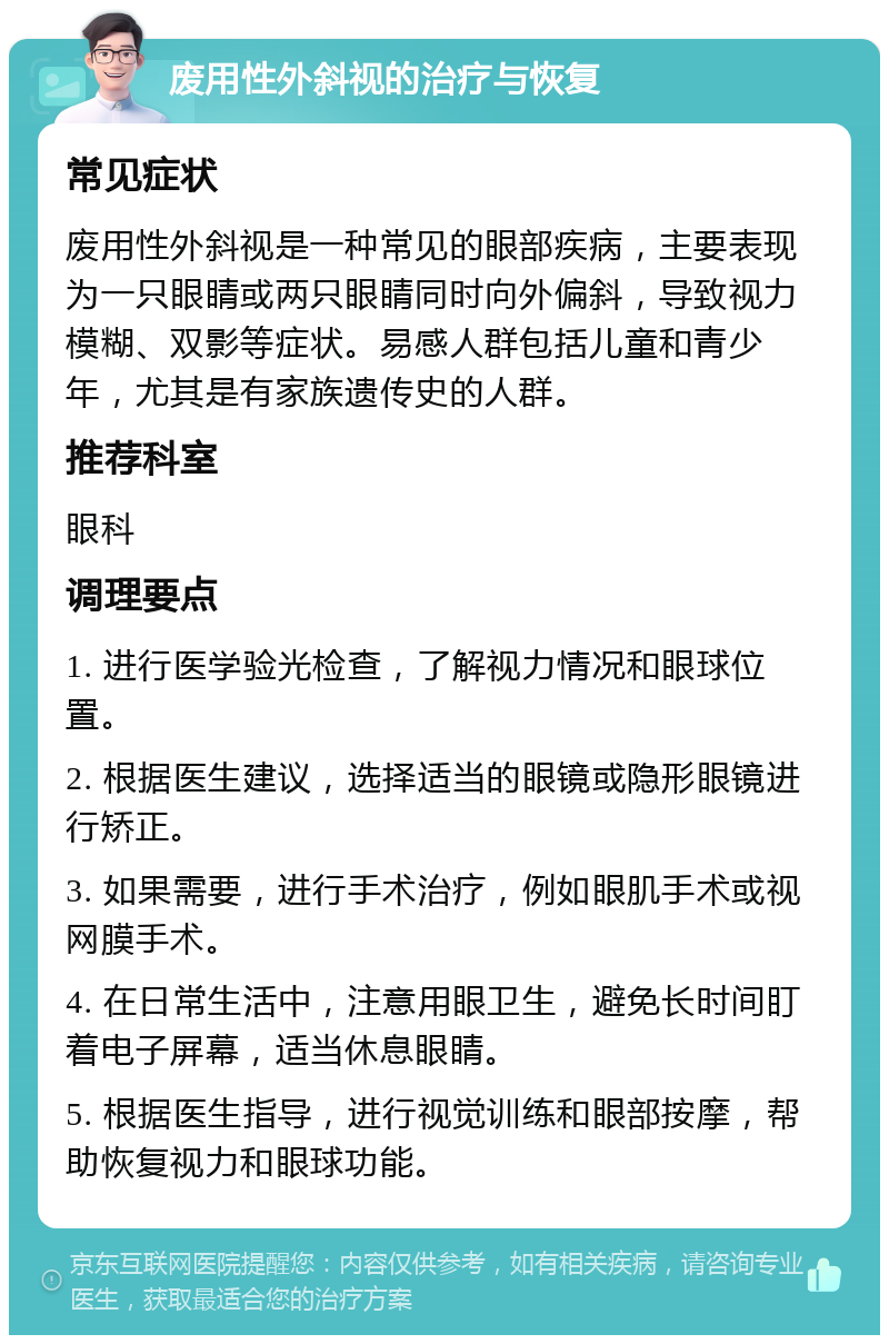 废用性外斜视的治疗与恢复 常见症状 废用性外斜视是一种常见的眼部疾病，主要表现为一只眼睛或两只眼睛同时向外偏斜，导致视力模糊、双影等症状。易感人群包括儿童和青少年，尤其是有家族遗传史的人群。 推荐科室 眼科 调理要点 1. 进行医学验光检查，了解视力情况和眼球位置。 2. 根据医生建议，选择适当的眼镜或隐形眼镜进行矫正。 3. 如果需要，进行手术治疗，例如眼肌手术或视网膜手术。 4. 在日常生活中，注意用眼卫生，避免长时间盯着电子屏幕，适当休息眼睛。 5. 根据医生指导，进行视觉训练和眼部按摩，帮助恢复视力和眼球功能。