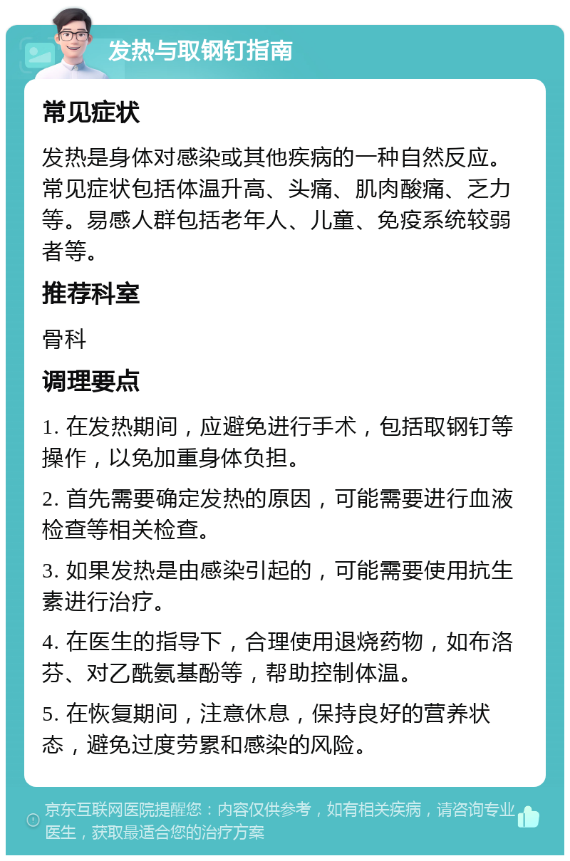 发热与取钢钉指南 常见症状 发热是身体对感染或其他疾病的一种自然反应。常见症状包括体温升高、头痛、肌肉酸痛、乏力等。易感人群包括老年人、儿童、免疫系统较弱者等。 推荐科室 骨科 调理要点 1. 在发热期间，应避免进行手术，包括取钢钉等操作，以免加重身体负担。 2. 首先需要确定发热的原因，可能需要进行血液检查等相关检查。 3. 如果发热是由感染引起的，可能需要使用抗生素进行治疗。 4. 在医生的指导下，合理使用退烧药物，如布洛芬、对乙酰氨基酚等，帮助控制体温。 5. 在恢复期间，注意休息，保持良好的营养状态，避免过度劳累和感染的风险。