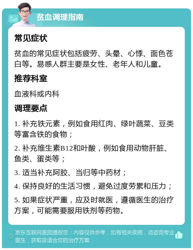 贫血调理指南 常见症状 贫血的常见症状包括疲劳、头晕、心悸、面色苍白等。易感人群主要是女性、老年人和儿童。 推荐科室 血液科或内科 调理要点 1. 补充铁元素，例如食用红肉、绿叶蔬菜、豆类等富含铁的食物； 2. 补充维生素B12和叶酸，例如食用动物肝脏、鱼类、蛋类等； 3. 适当补充阿胶、当归等中药材； 4. 保持良好的生活习惯，避免过度劳累和压力； 5. 如果症状严重，应及时就医，遵循医生的治疗方案，可能需要服用铁剂等药物。