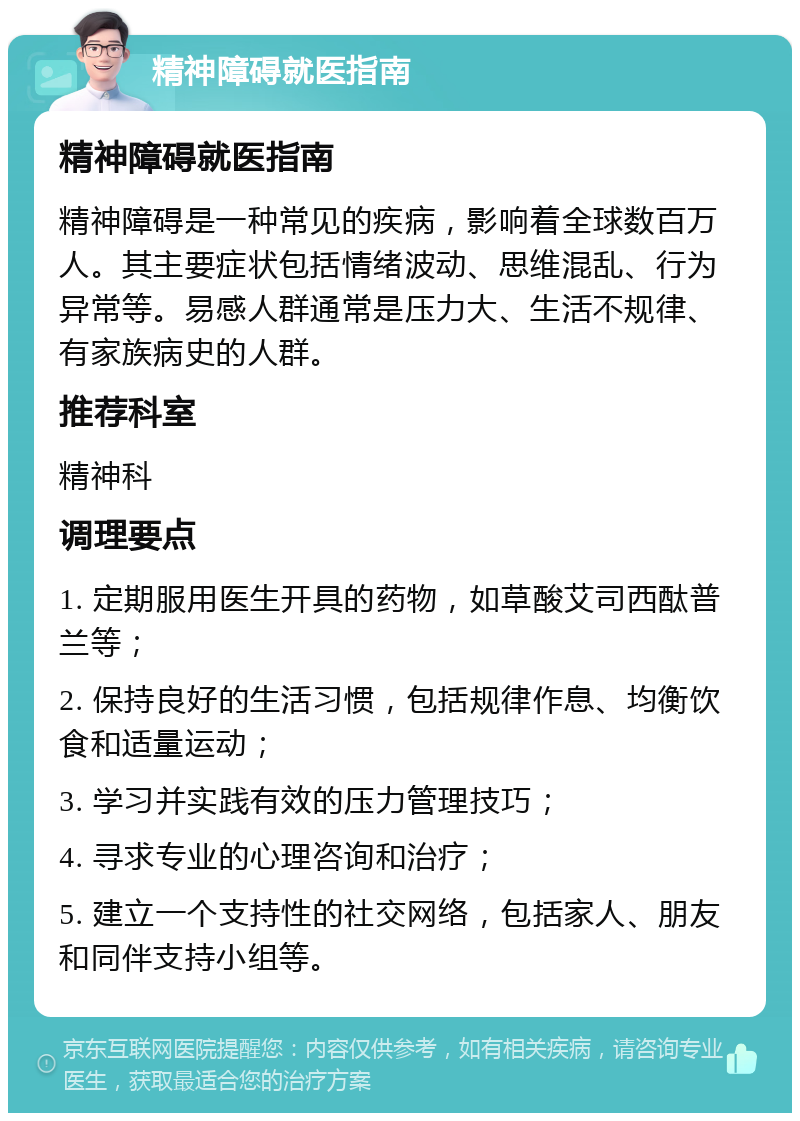 精神障碍就医指南 精神障碍就医指南 精神障碍是一种常见的疾病，影响着全球数百万人。其主要症状包括情绪波动、思维混乱、行为异常等。易感人群通常是压力大、生活不规律、有家族病史的人群。 推荐科室 精神科 调理要点 1. 定期服用医生开具的药物，如草酸艾司西酞普兰等； 2. 保持良好的生活习惯，包括规律作息、均衡饮食和适量运动； 3. 学习并实践有效的压力管理技巧； 4. 寻求专业的心理咨询和治疗； 5. 建立一个支持性的社交网络，包括家人、朋友和同伴支持小组等。