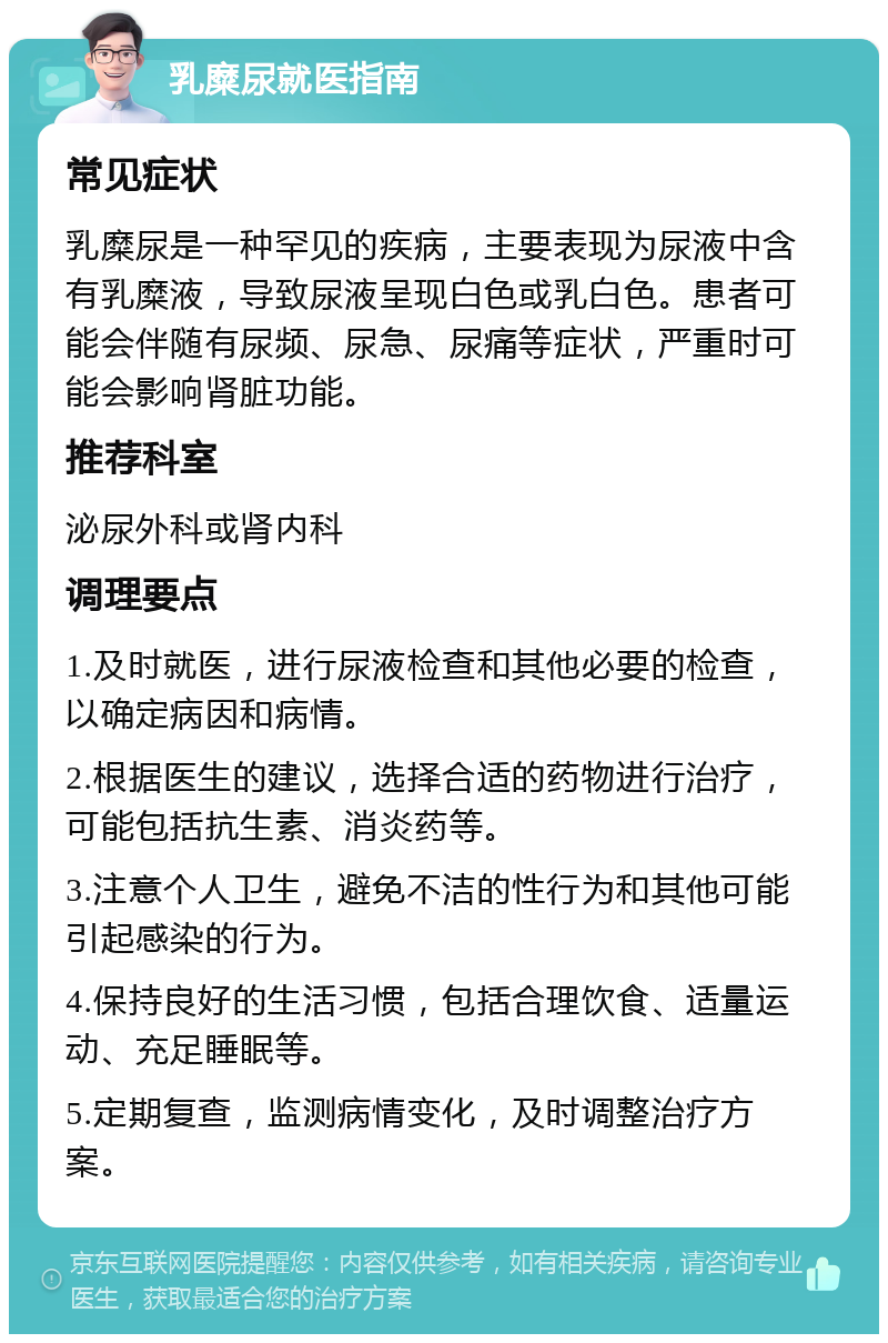 乳糜尿就医指南 常见症状 乳糜尿是一种罕见的疾病，主要表现为尿液中含有乳糜液，导致尿液呈现白色或乳白色。患者可能会伴随有尿频、尿急、尿痛等症状，严重时可能会影响肾脏功能。 推荐科室 泌尿外科或肾内科 调理要点 1.及时就医，进行尿液检查和其他必要的检查，以确定病因和病情。 2.根据医生的建议，选择合适的药物进行治疗，可能包括抗生素、消炎药等。 3.注意个人卫生，避免不洁的性行为和其他可能引起感染的行为。 4.保持良好的生活习惯，包括合理饮食、适量运动、充足睡眠等。 5.定期复查，监测病情变化，及时调整治疗方案。