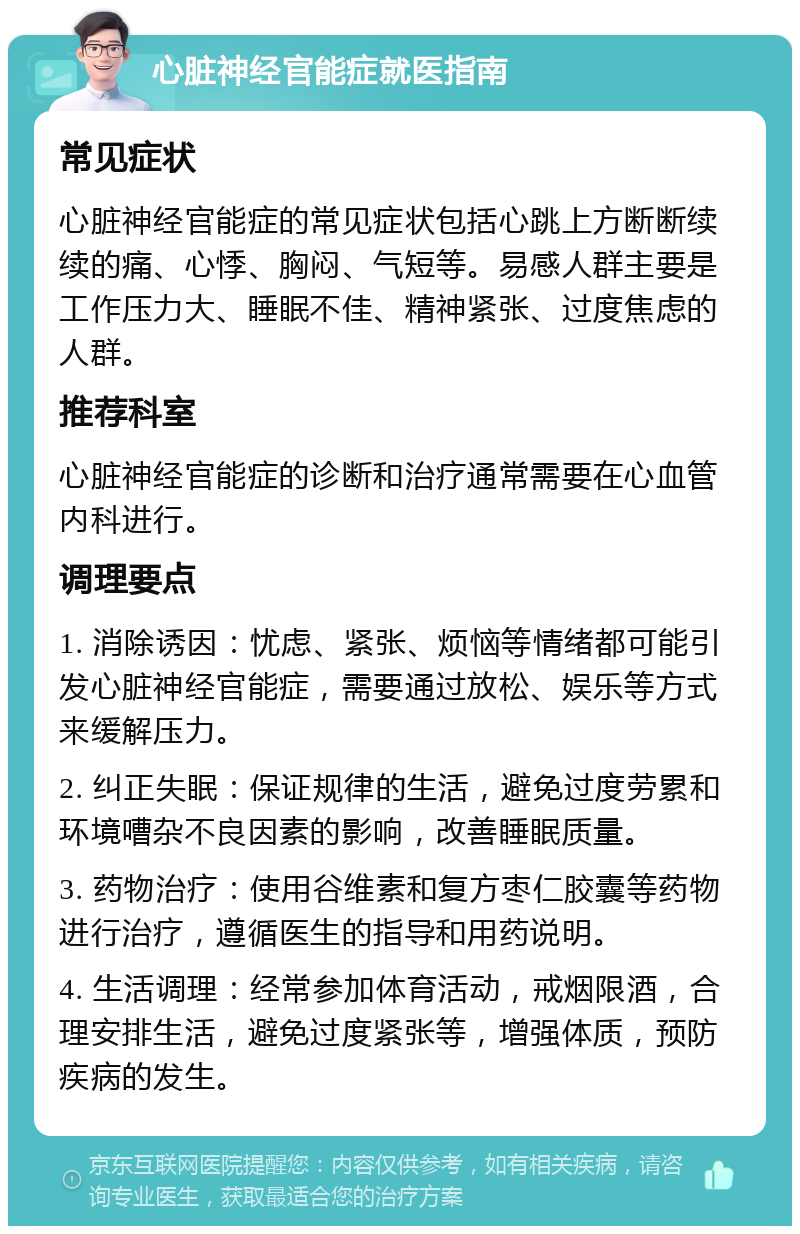 心脏神经官能症就医指南 常见症状 心脏神经官能症的常见症状包括心跳上方断断续续的痛、心悸、胸闷、气短等。易感人群主要是工作压力大、睡眠不佳、精神紧张、过度焦虑的人群。 推荐科室 心脏神经官能症的诊断和治疗通常需要在心血管内科进行。 调理要点 1. 消除诱因：忧虑、紧张、烦恼等情绪都可能引发心脏神经官能症，需要通过放松、娱乐等方式来缓解压力。 2. 纠正失眠：保证规律的生活，避免过度劳累和环境嘈杂不良因素的影响，改善睡眠质量。 3. 药物治疗：使用谷维素和复方枣仁胶囊等药物进行治疗，遵循医生的指导和用药说明。 4. 生活调理：经常参加体育活动，戒烟限酒，合理安排生活，避免过度紧张等，增强体质，预防疾病的发生。