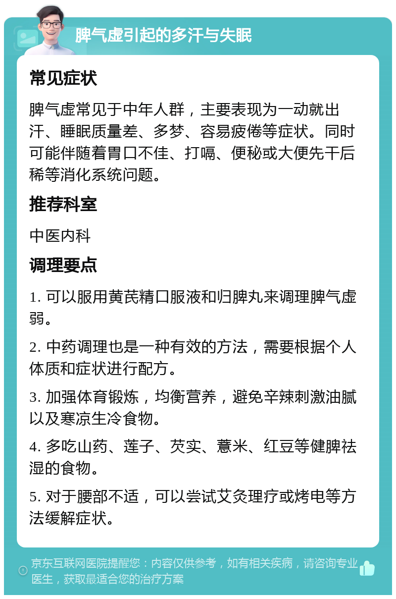 脾气虚引起的多汗与失眠 常见症状 脾气虚常见于中年人群，主要表现为一动就出汗、睡眠质量差、多梦、容易疲倦等症状。同时可能伴随着胃口不佳、打嗝、便秘或大便先干后稀等消化系统问题。 推荐科室 中医内科 调理要点 1. 可以服用黄芪精口服液和归脾丸来调理脾气虚弱。 2. 中药调理也是一种有效的方法，需要根据个人体质和症状进行配方。 3. 加强体育锻炼，均衡营养，避免辛辣刺激油腻以及寒凉生冷食物。 4. 多吃山药、莲子、芡实、薏米、红豆等健脾祛湿的食物。 5. 对于腰部不适，可以尝试艾灸理疗或烤电等方法缓解症状。