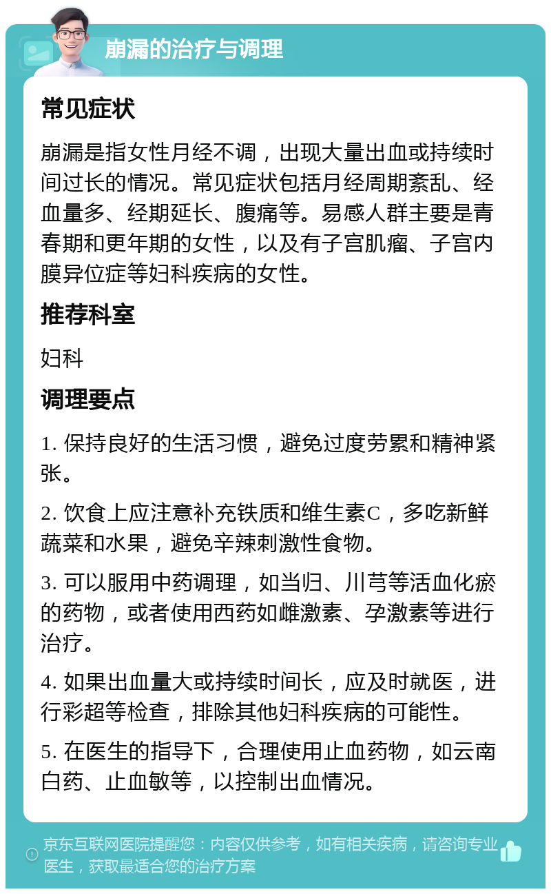 崩漏的治疗与调理 常见症状 崩漏是指女性月经不调，出现大量出血或持续时间过长的情况。常见症状包括月经周期紊乱、经血量多、经期延长、腹痛等。易感人群主要是青春期和更年期的女性，以及有子宫肌瘤、子宫内膜异位症等妇科疾病的女性。 推荐科室 妇科 调理要点 1. 保持良好的生活习惯，避免过度劳累和精神紧张。 2. 饮食上应注意补充铁质和维生素C，多吃新鲜蔬菜和水果，避免辛辣刺激性食物。 3. 可以服用中药调理，如当归、川芎等活血化瘀的药物，或者使用西药如雌激素、孕激素等进行治疗。 4. 如果出血量大或持续时间长，应及时就医，进行彩超等检查，排除其他妇科疾病的可能性。 5. 在医生的指导下，合理使用止血药物，如云南白药、止血敏等，以控制出血情况。