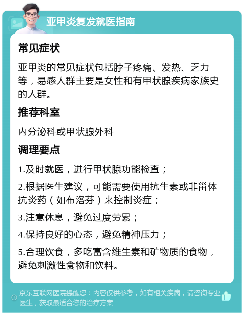 亚甲炎复发就医指南 常见症状 亚甲炎的常见症状包括脖子疼痛、发热、乏力等，易感人群主要是女性和有甲状腺疾病家族史的人群。 推荐科室 内分泌科或甲状腺外科 调理要点 1.及时就医，进行甲状腺功能检查； 2.根据医生建议，可能需要使用抗生素或非甾体抗炎药（如布洛芬）来控制炎症； 3.注意休息，避免过度劳累； 4.保持良好的心态，避免精神压力； 5.合理饮食，多吃富含维生素和矿物质的食物，避免刺激性食物和饮料。