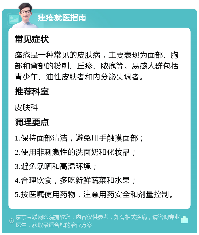 痤疮就医指南 常见症状 痤疮是一种常见的皮肤病，主要表现为面部、胸部和背部的粉刺、丘疹、脓疱等。易感人群包括青少年、油性皮肤者和内分泌失调者。 推荐科室 皮肤科 调理要点 1.保持面部清洁，避免用手触摸面部； 2.使用非刺激性的洗面奶和化妆品； 3.避免暴晒和高温环境； 4.合理饮食，多吃新鲜蔬菜和水果； 5.按医嘱使用药物，注意用药安全和剂量控制。