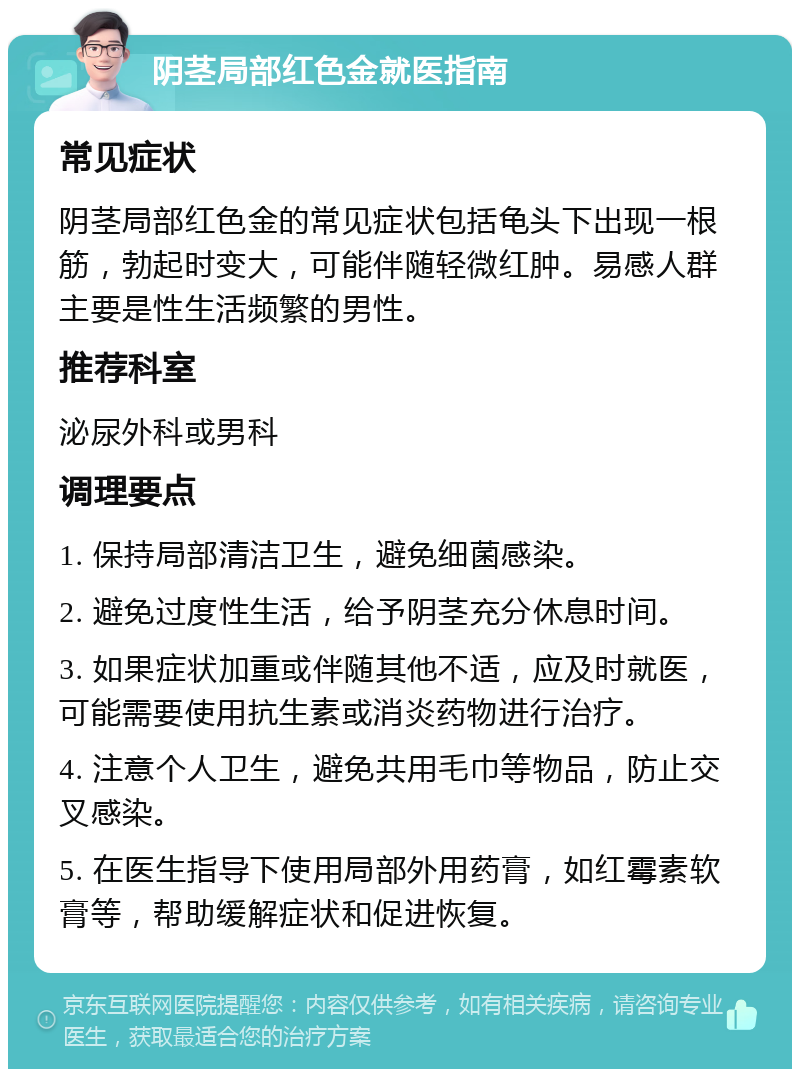 阴茎局部红色金就医指南 常见症状 阴茎局部红色金的常见症状包括龟头下出现一根筋，勃起时变大，可能伴随轻微红肿。易感人群主要是性生活频繁的男性。 推荐科室 泌尿外科或男科 调理要点 1. 保持局部清洁卫生，避免细菌感染。 2. 避免过度性生活，给予阴茎充分休息时间。 3. 如果症状加重或伴随其他不适，应及时就医，可能需要使用抗生素或消炎药物进行治疗。 4. 注意个人卫生，避免共用毛巾等物品，防止交叉感染。 5. 在医生指导下使用局部外用药膏，如红霉素软膏等，帮助缓解症状和促进恢复。