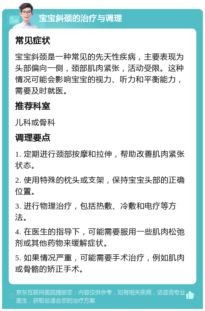 宝宝斜颈的治疗与调理 常见症状 宝宝斜颈是一种常见的先天性疾病，主要表现为头部偏向一侧，颈部肌肉紧张，活动受限。这种情况可能会影响宝宝的视力、听力和平衡能力，需要及时就医。 推荐科室 儿科或骨科 调理要点 1. 定期进行颈部按摩和拉伸，帮助改善肌肉紧张状态。 2. 使用特殊的枕头或支架，保持宝宝头部的正确位置。 3. 进行物理治疗，包括热敷、冷敷和电疗等方法。 4. 在医生的指导下，可能需要服用一些肌肉松弛剂或其他药物来缓解症状。 5. 如果情况严重，可能需要手术治疗，例如肌肉或骨骼的矫正手术。