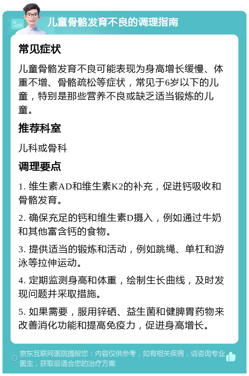 儿童骨骼发育不良的调理指南 常见症状 儿童骨骼发育不良可能表现为身高增长缓慢、体重不增、骨骼疏松等症状，常见于6岁以下的儿童，特别是那些营养不良或缺乏适当锻炼的儿童。 推荐科室 儿科或骨科 调理要点 1. 维生素AD和维生素K2的补充，促进钙吸收和骨骼发育。 2. 确保充足的钙和维生素D摄入，例如通过牛奶和其他富含钙的食物。 3. 提供适当的锻炼和活动，例如跳绳、单杠和游泳等拉伸运动。 4. 定期监测身高和体重，绘制生长曲线，及时发现问题并采取措施。 5. 如果需要，服用锌硒、益生菌和健脾胃药物来改善消化功能和提高免疫力，促进身高增长。